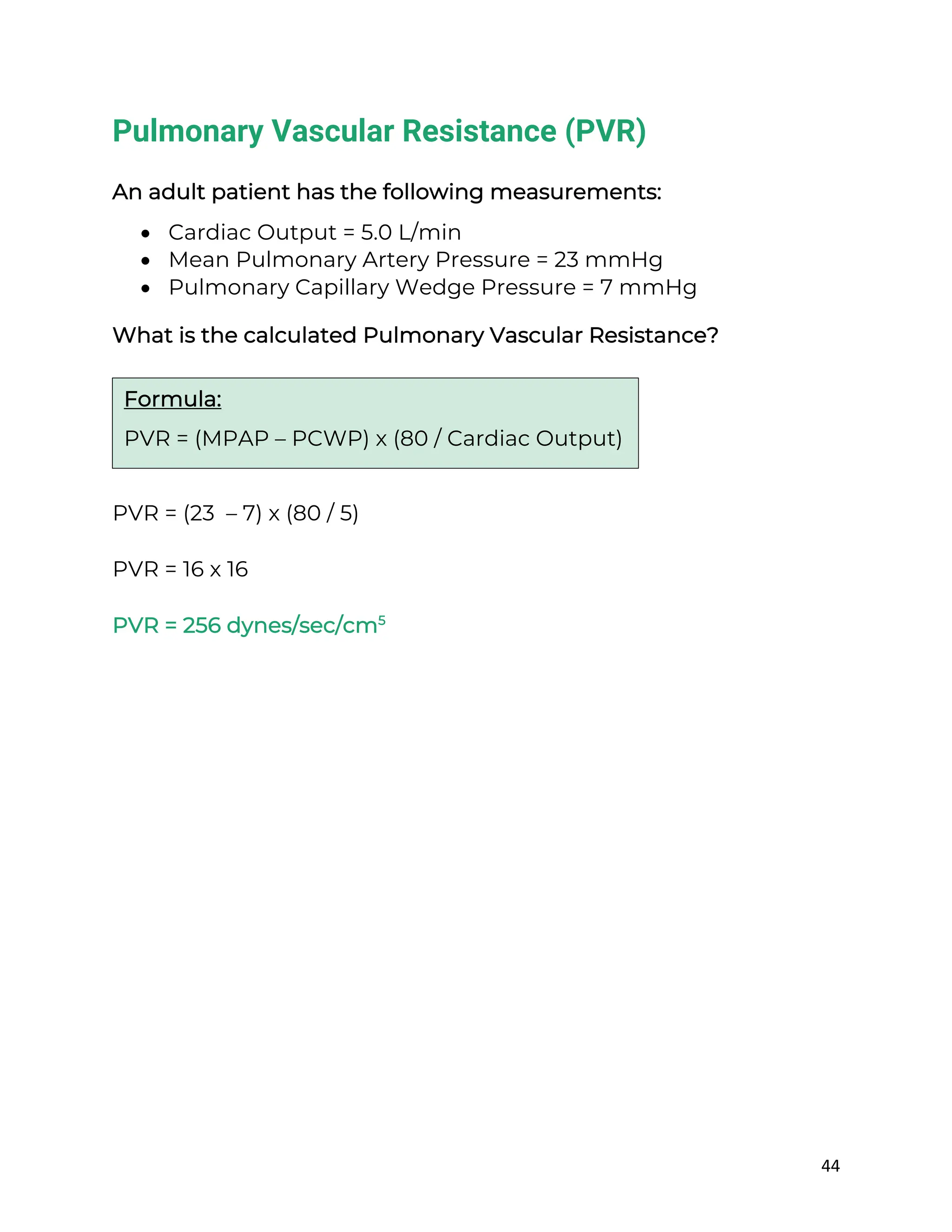 44
Pulmonary Vascular Resistance (PVR)
An adult patient has the following measurements:
• Cardiac Output = 5.0 L/min
• Mean Pulmonary Artery Pressure = 23 mmHg
• Pulmonary Capillary Wedge Pressure = 7 mmHg
What is the calculated Pulmonary Vascular Resistance?
PVR = (23 – 7) x (80 / 5)
PVR = 16 x 16
PVR = 256 dynes/sec/cm5
Formula:
PVR = (MPAP – PCWP) x (80 / Cardiac Output)
 