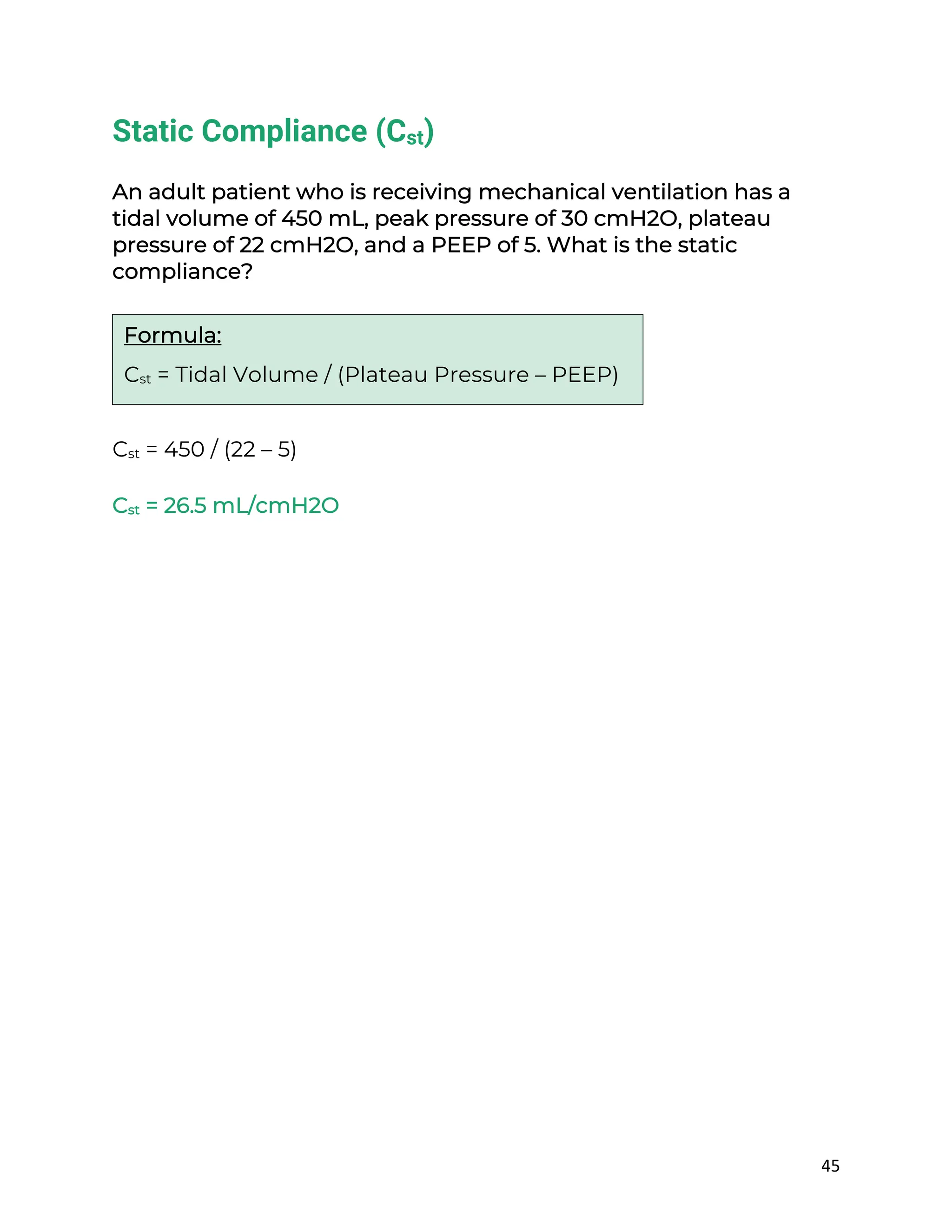 45
Static Compliance (Cst)
An adult patient who is receiving mechanical ventilation has a
tidal volume of 450 mL, peak pressure of 30 cmH2O, plateau
pressure of 22 cmH2O, and a PEEP of 5. What is the static
compliance?
Cst = 450 / (22 – 5)
Cst = 26.5 mL/cmH2O
Formula:
Cst = Tidal Volume / (Plateau Pressure – PEEP)
 