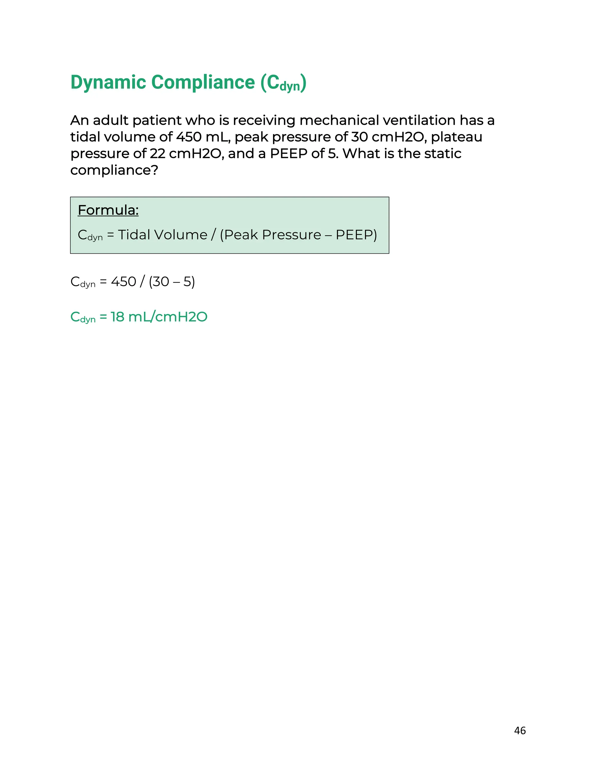 46
Dynamic Compliance (Cdyn)
An adult patient who is receiving mechanical ventilation has a
tidal volume of 450 mL, peak pressure of 30 cmH2O, plateau
pressure of 22 cmH2O, and a PEEP of 5. What is the static
compliance?
Cdyn = 450 / (30 – 5)
Cdyn = 18 mL/cmH2O
Formula:
Cdyn = Tidal Volume / (Peak Pressure – PEEP)
 