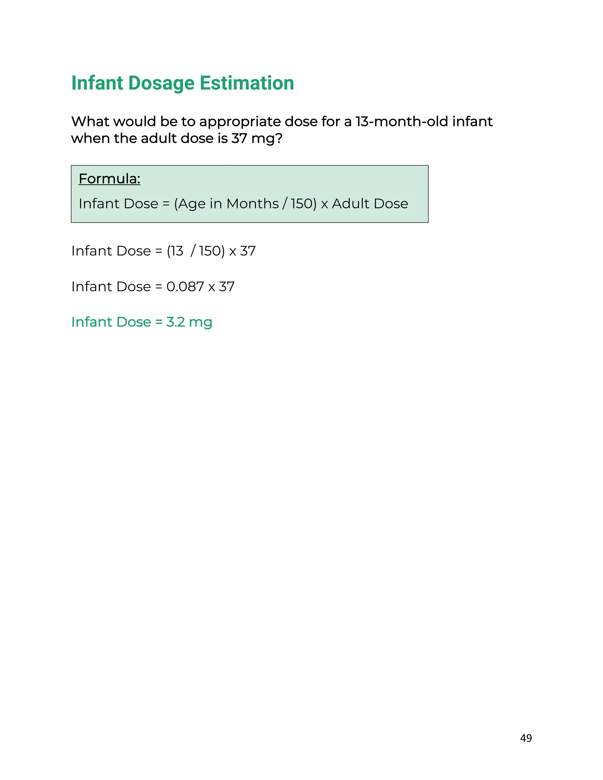 49
Infant Dosage Estimation
What would be to appropriate dose for a 13-month-old infant
when the adult dose is 37 mg?
Infant Dose = (13 / 150) x 37
Infant Dose = 0.087 x 37
Infant Dose = 3.2 mg
Formula:
Infant Dose = (Age in Months / 150) x Adult Dose
 