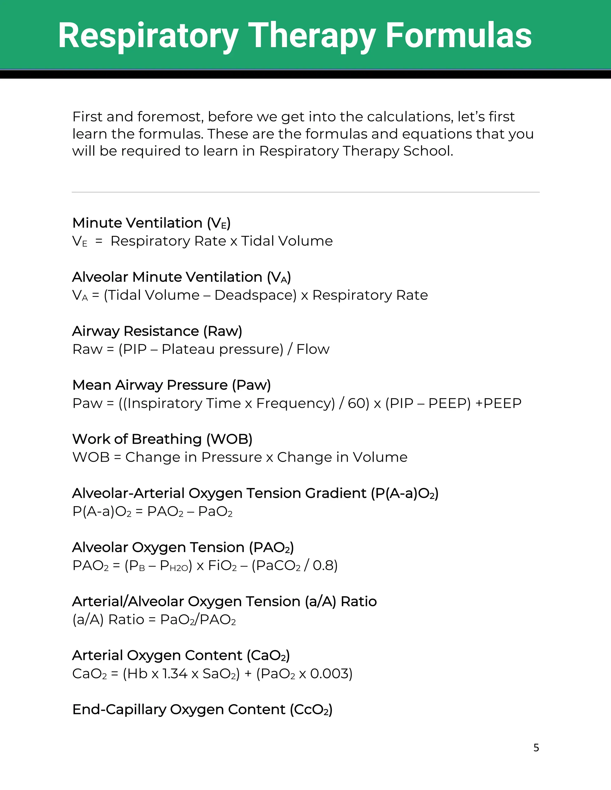 5
First and foremost, before we get into the calculations, let’s first
learn the formulas. These are the formulas and equations that you
will be required to learn in Respiratory Therapy School.
Minute Ventilation (VE)
VE = Respiratory Rate x Tidal Volume
Alveolar Minute Ventilation (VA)
VA = (Tidal Volume – Deadspace) x Respiratory Rate
Airway Resistance (Raw)
Raw = (PIP – Plateau pressure) / Flow
Mean Airway Pressure (Paw)
Paw = ((Inspiratory Time x Frequency) / 60) x (PIP – PEEP) +PEEP
Work of Breathing (WOB)
WOB = Change in Pressure x Change in Volume
Alveolar-Arterial Oxygen Tension Gradient (P(A-a)O2)
P(A-a)O2 = PAO2 – PaO2
Alveolar Oxygen Tension (PAO2)
PAO2 = (PB – PH2O) x FiO2 – (PaCO2 / 0.8)
Arterial/Alveolar Oxygen Tension (a/A) Ratio
(a/A) Ratio = PaO2/PAO2
Arterial Oxygen Content (CaO2)
CaO2 = (Hb x 1.34 x SaO2) + (PaO2 x 0.003)
End-Capillary Oxygen Content (CcO2)
Respiratory Therapy Formulas
 