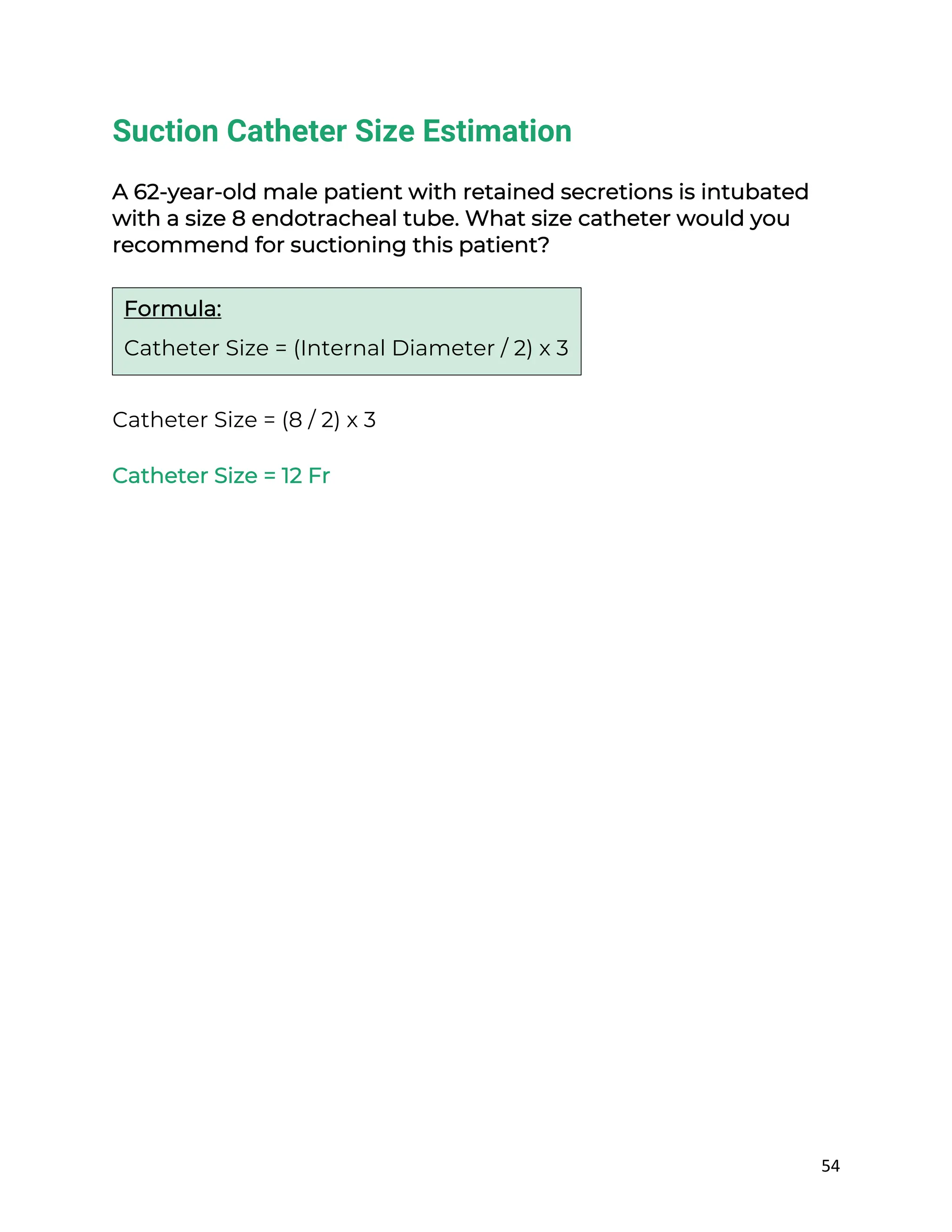 54
Suction Catheter Size Estimation
A 62-year-old male patient with retained secretions is intubated
with a size 8 endotracheal tube. What size catheter would you
recommend for suctioning this patient?
Catheter Size = (8 / 2) x 3
Catheter Size = 12 Fr
Formula:
Catheter Size = (Internal Diameter / 2) x 3
 