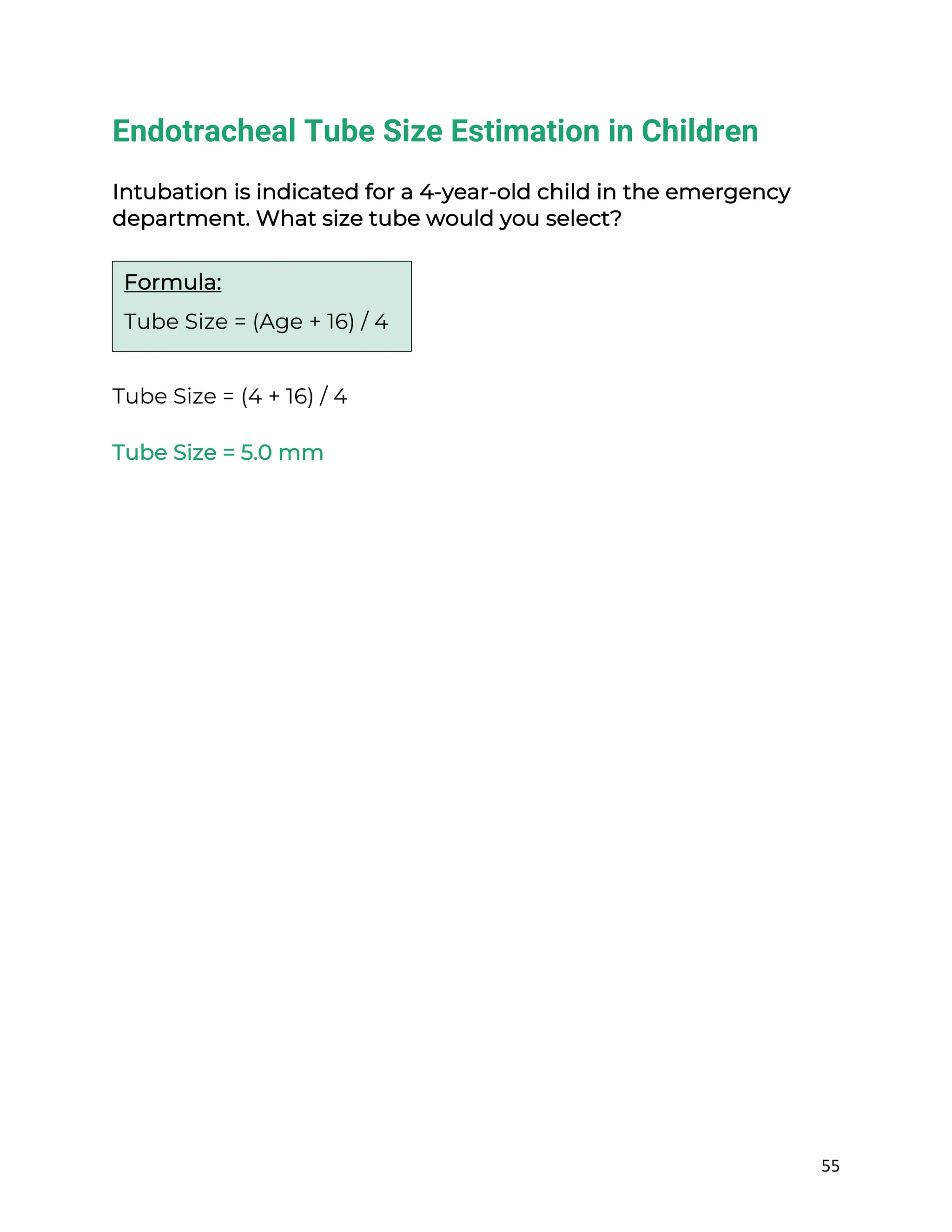55
Endotracheal Tube Size Estimation in Children
Intubation is indicated for a 4-year-old child in the emergency
department. What size tube would you select?
Tube Size = (4 + 16) / 4
Tube Size = 5.0 mm
Formula:
Tube Size = (Age + 16) / 4
 