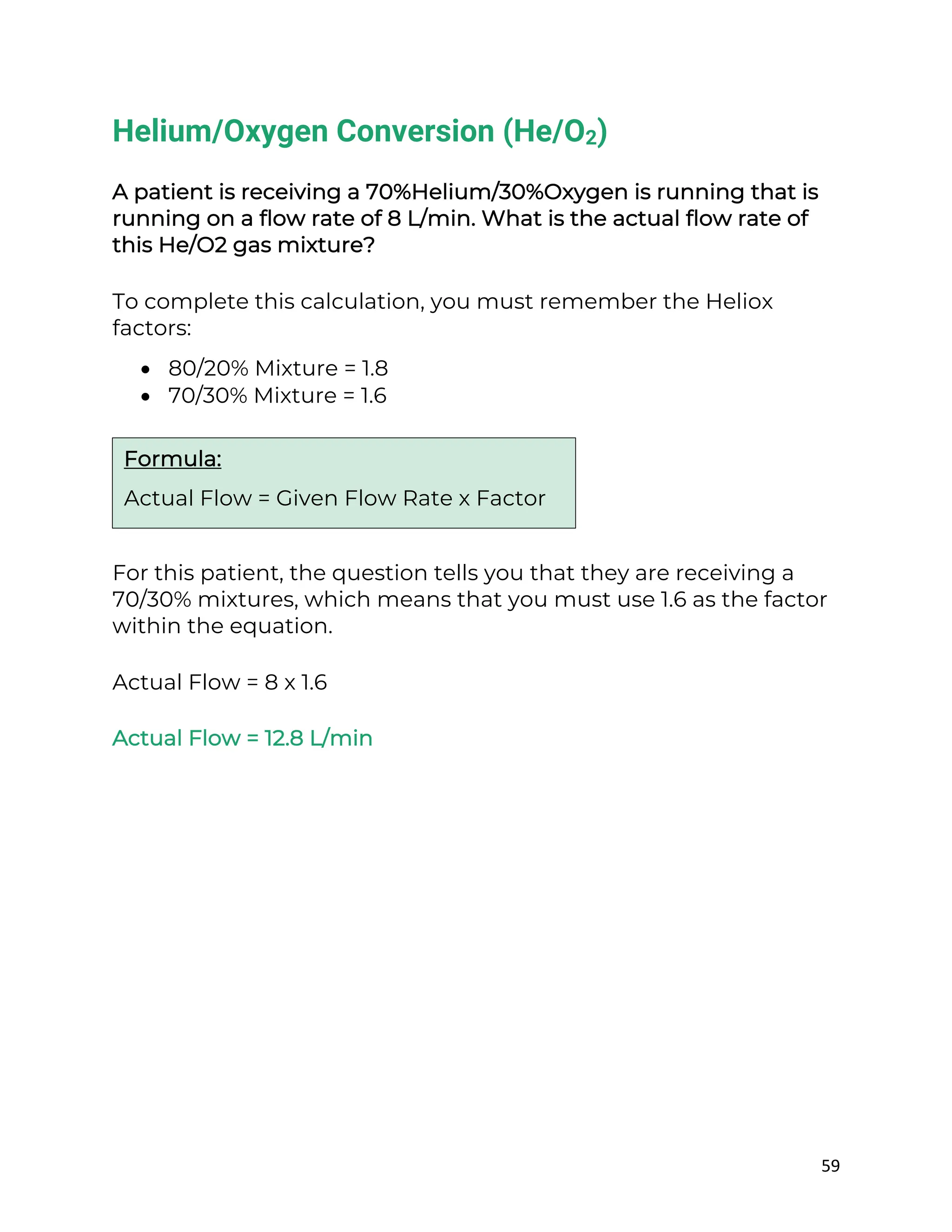 59
Helium/Oxygen Conversion (He/O2)
A patient is receiving a 70%Helium/30%Oxygen is running that is
running on a flow rate of 8 L/min. What is the actual flow rate of
this He/O2 gas mixture?
To complete this calculation, you must remember the Heliox
factors:
• 80/20% Mixture = 1.8
• 70/30% Mixture = 1.6
For this patient, the question tells you that they are receiving a
70/30% mixtures, which means that you must use 1.6 as the factor
within the equation.
Actual Flow = 8 x 1.6
Actual Flow = 12.8 L/min
Formula:
Actual Flow = Given Flow Rate x Factor
 