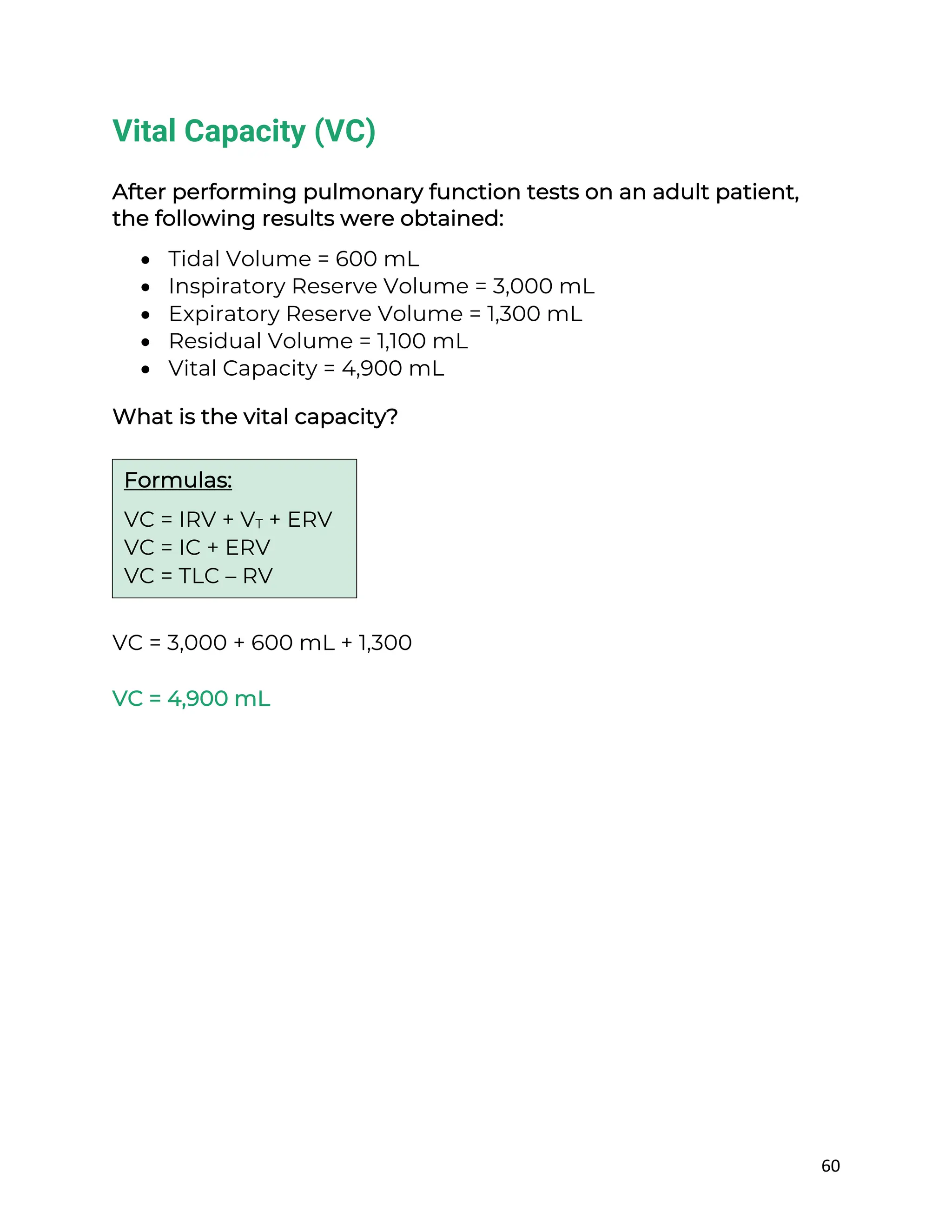 60
Vital Capacity (VC)
After performing pulmonary function tests on an adult patient,
the following results were obtained:
• Tidal Volume = 600 mL
• Inspiratory Reserve Volume = 3,000 mL
• Expiratory Reserve Volume = 1,300 mL
• Residual Volume = 1,100 mL
• Vital Capacity = 4,900 mL
What is the vital capacity?
VC = 3,000 + 600 mL + 1,300
VC = 4,900 mL
Formulas:
VC = IRV + VT + ERV
VC = IC + ERV
VC = TLC – RV
 