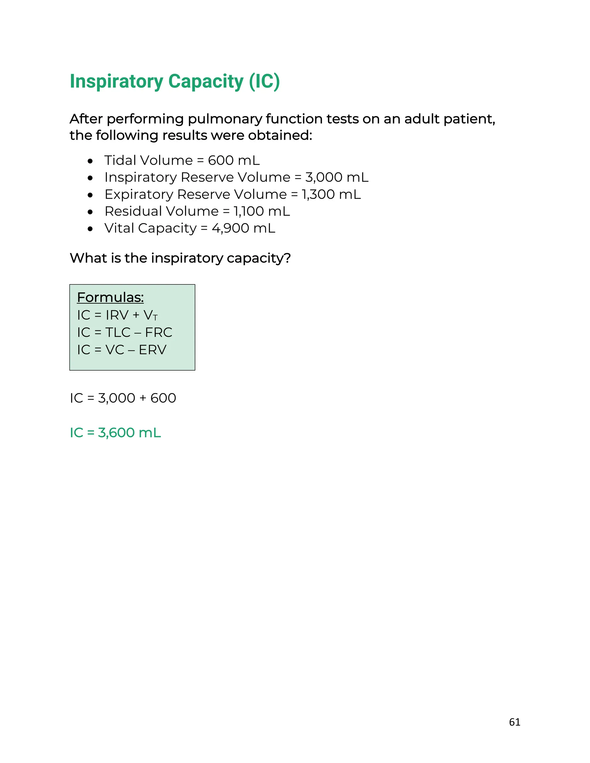 61
Inspiratory Capacity (IC)
After performing pulmonary function tests on an adult patient,
the following results were obtained:
• Tidal Volume = 600 mL
• Inspiratory Reserve Volume = 3,000 mL
• Expiratory Reserve Volume = 1,300 mL
• Residual Volume = 1,100 mL
• Vital Capacity = 4,900 mL
What is the inspiratory capacity?
IC = 3,000 + 600
IC = 3,600 mL
Formulas:
IC = IRV + VT
IC = TLC – FRC
IC = VC – ERV
 