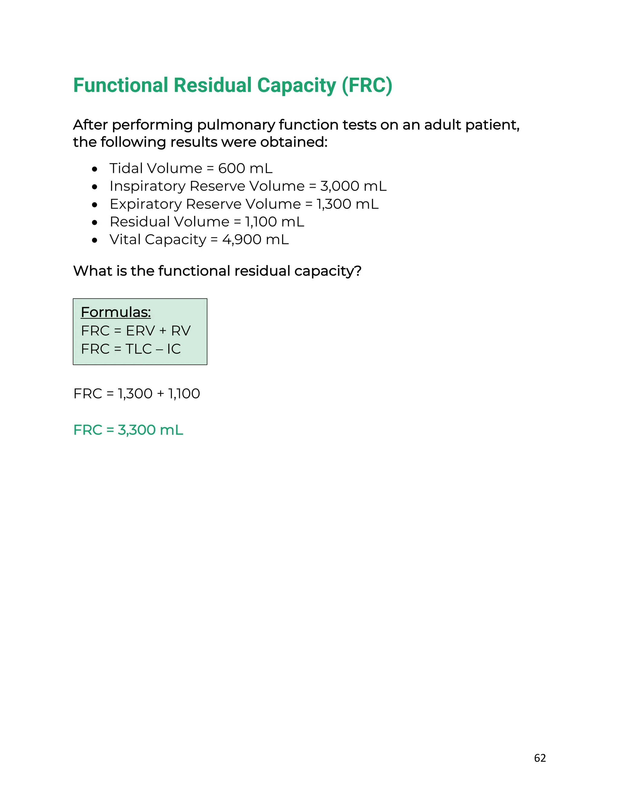 62
Functional Residual Capacity (FRC)
After performing pulmonary function tests on an adult patient,
the following results were obtained:
• Tidal Volume = 600 mL
• Inspiratory Reserve Volume = 3,000 mL
• Expiratory Reserve Volume = 1,300 mL
• Residual Volume = 1,100 mL
• Vital Capacity = 4,900 mL
What is the functional residual capacity?
FRC = 1,300 + 1,100
FRC = 3,300 mL
Formulas:
FRC = ERV + RV
FRC = TLC – IC
 