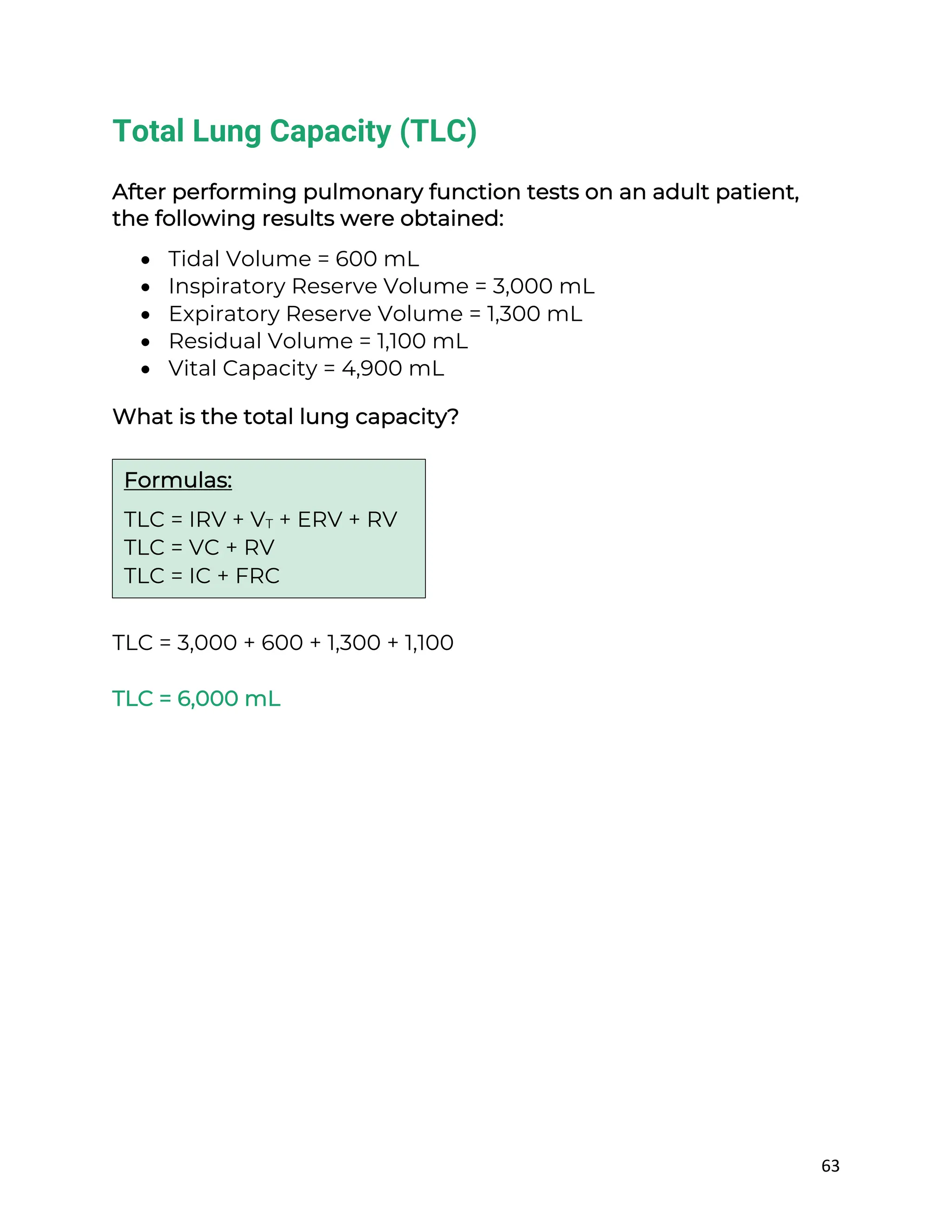 63
Total Lung Capacity (TLC)
After performing pulmonary function tests on an adult patient,
the following results were obtained:
• Tidal Volume = 600 mL
• Inspiratory Reserve Volume = 3,000 mL
• Expiratory Reserve Volume = 1,300 mL
• Residual Volume = 1,100 mL
• Vital Capacity = 4,900 mL
What is the total lung capacity?
TLC = 3,000 + 600 + 1,300 + 1,100
TLC = 6,000 mL
Formulas:
TLC = IRV + VT + ERV + RV
TLC = VC + RV
TLC = IC + FRC
 