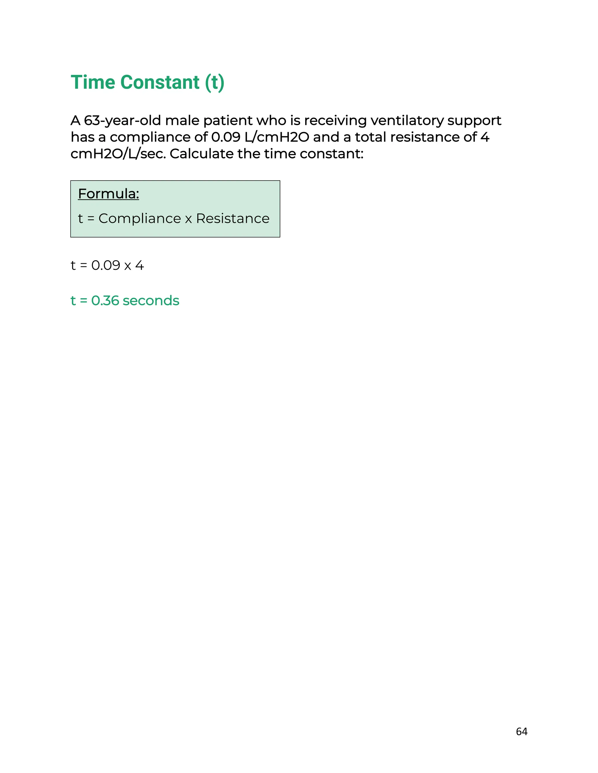 64
Time Constant (t)
A 63-year-old male patient who is receiving ventilatory support
has a compliance of 0.09 L/cmH2O and a total resistance of 4
cmH2O/L/sec. Calculate the time constant:
t = 0.09 x 4
t = 0.36 seconds
Formula:
t = Compliance x Resistance
 