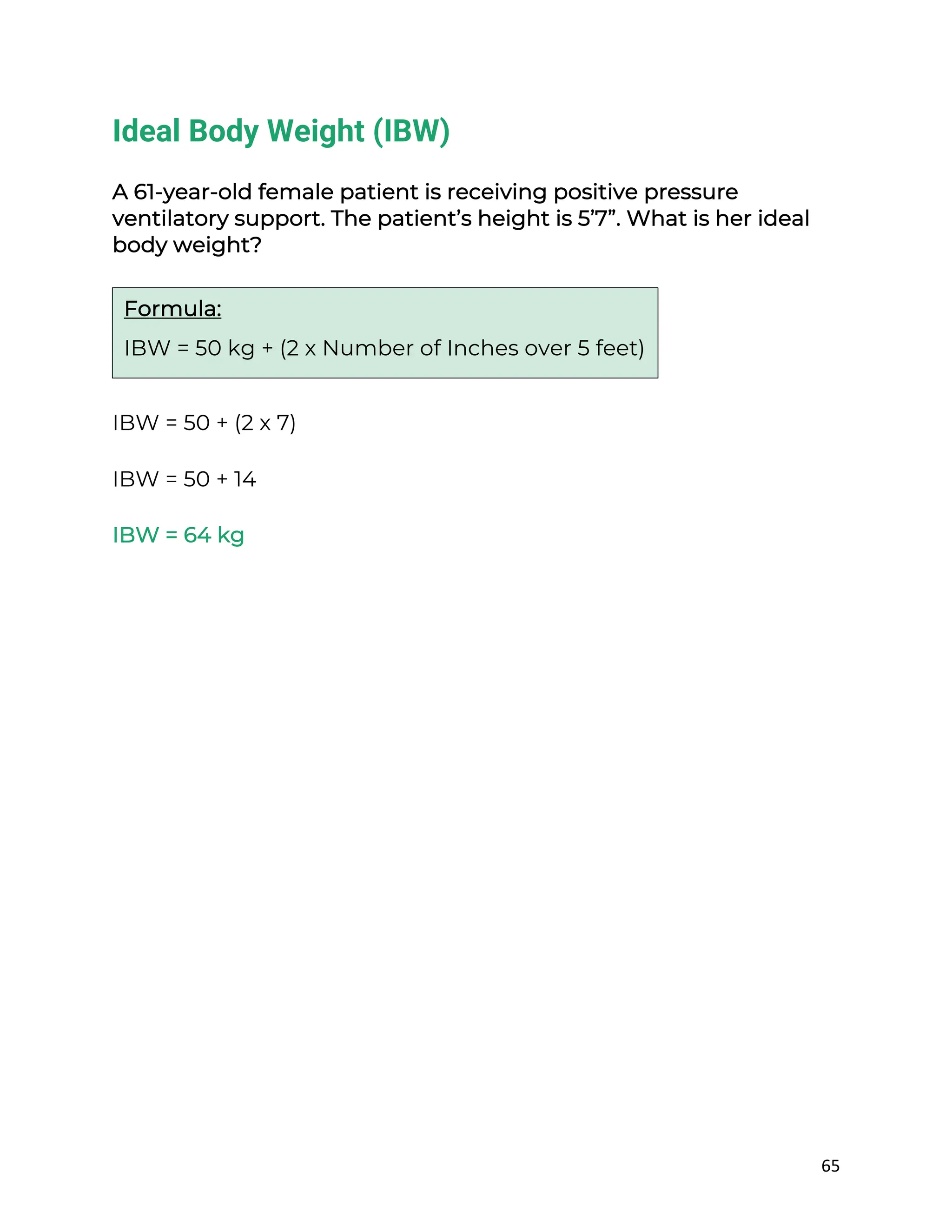 65
Ideal Body Weight (IBW)
A 61-year-old female patient is receiving positive pressure
ventilatory support. The patient’s height is 5’7”. What is her ideal
body weight?
IBW = 50 + (2 x 7)
IBW = 50 + 14
IBW = 64 kg
Formula:
IBW = 50 kg + (2 x Number of Inches over 5 feet)
 