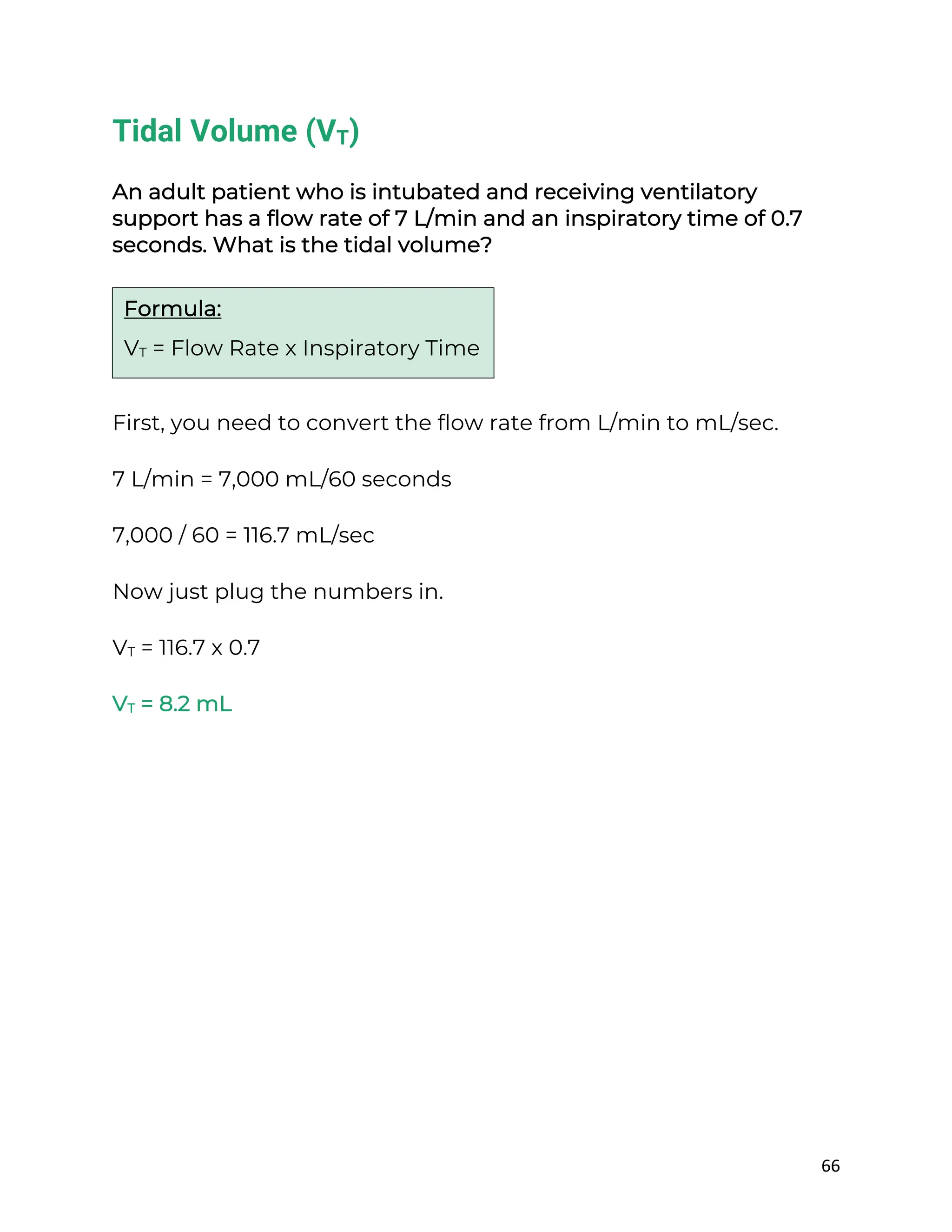 66
Tidal Volume (VT)
An adult patient who is intubated and receiving ventilatory
support has a flow rate of 7 L/min and an inspiratory time of 0.7
seconds. What is the tidal volume?
First, you need to convert the flow rate from L/min to mL/sec.
7 L/min = 7,000 mL/60 seconds
7,000 / 60 = 116.7 mL/sec
Now just plug the numbers in.
VT = 116.7 x 0.7
VT = 8.2 mL
Formula:
VT = Flow Rate x Inspiratory Time
 