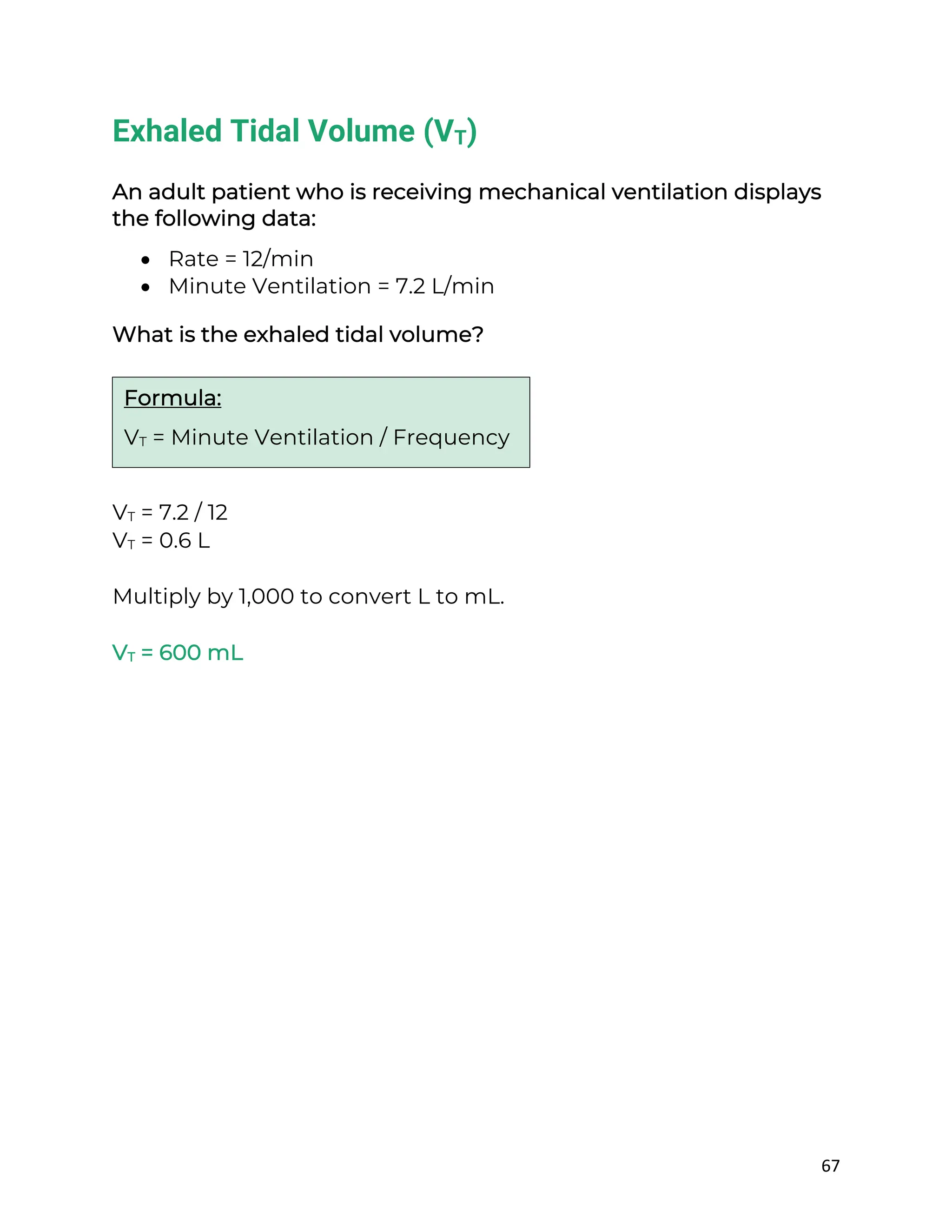 67
Exhaled Tidal Volume (VT)
An adult patient who is receiving mechanical ventilation displays
the following data:
• Rate = 12/min
• Minute Ventilation = 7.2 L/min
What is the exhaled tidal volume?
VT = 7.2 / 12
VT = 0.6 L
Multiply by 1,000 to convert L to mL.
VT = 600 mL
Formula:
VT = Minute Ventilation / Frequency
 