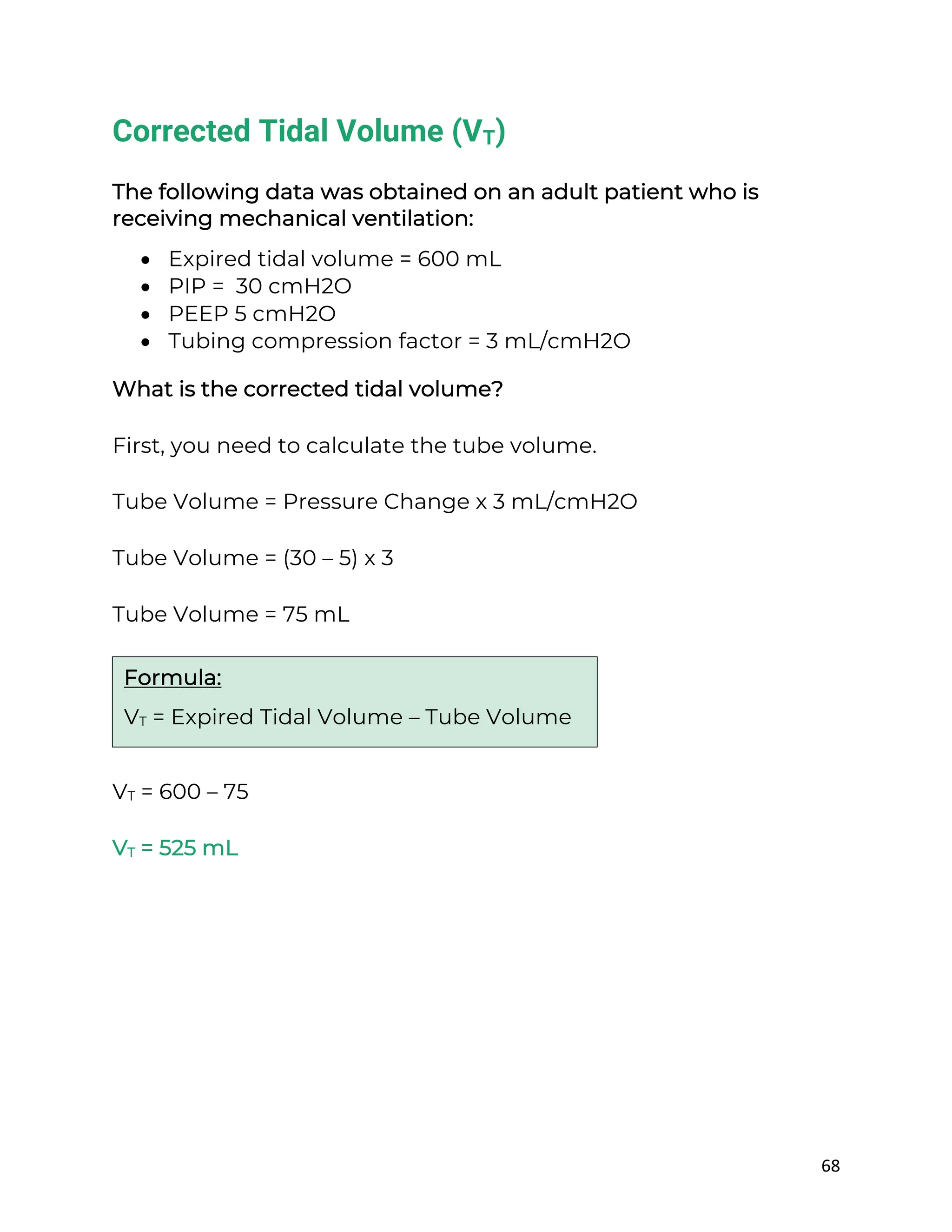 68
Corrected Tidal Volume (VT)
The following data was obtained on an adult patient who is
receiving mechanical ventilation:
• Expired tidal volume = 600 mL
• PIP = 30 cmH2O
• PEEP 5 cmH2O
• Tubing compression factor = 3 mL/cmH2O
What is the corrected tidal volume?
First, you need to calculate the tube volume.
Tube Volume = Pressure Change x 3 mL/cmH2O
Tube Volume = (30 – 5) x 3
Tube Volume = 75 mL
VT = 600 – 75
VT = 525 mL
Formula:
VT = Expired Tidal Volume – Tube Volume
 