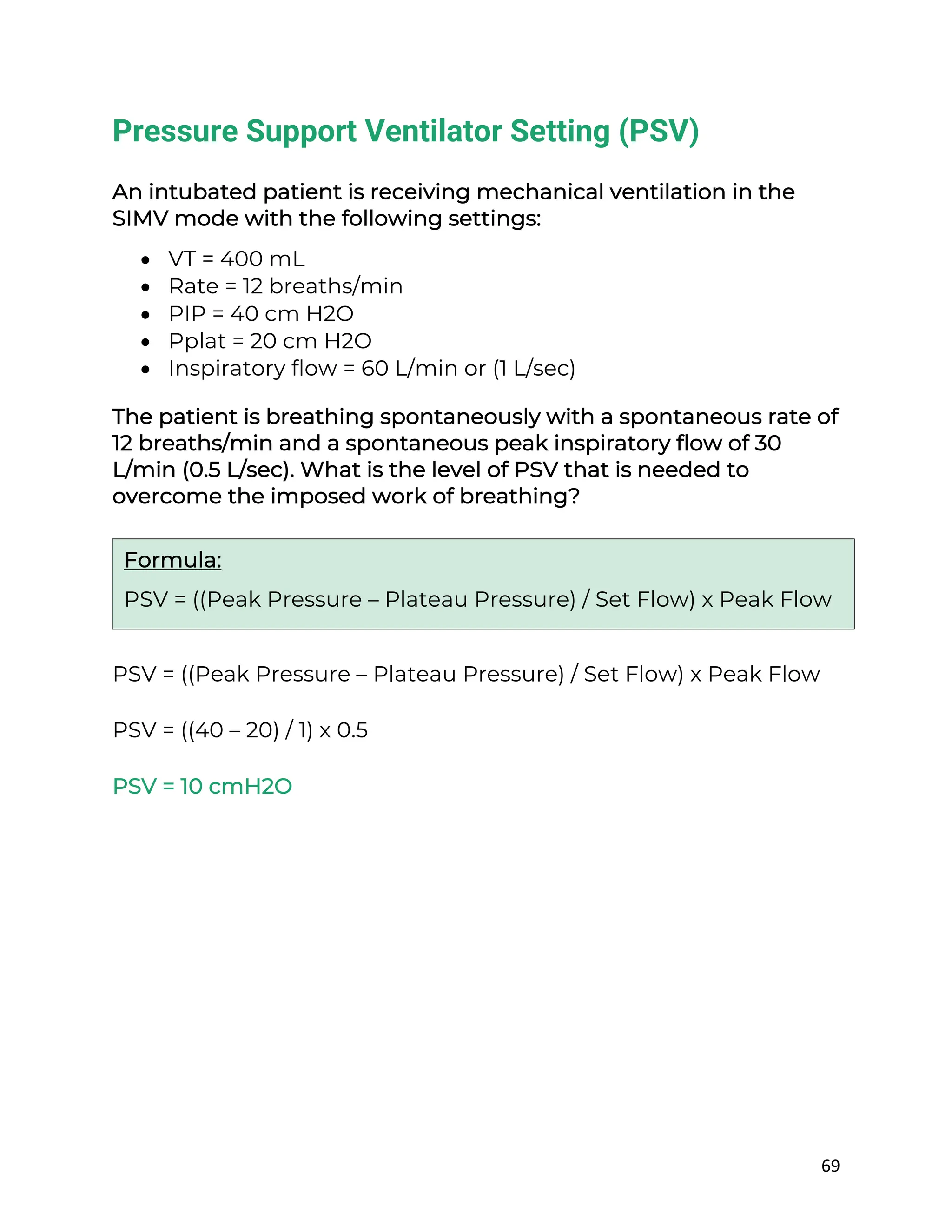 69
Pressure Support Ventilator Setting (PSV)
An intubated patient is receiving mechanical ventilation in the
SIMV mode with the following settings:
• VT = 400 mL
• Rate = 12 breaths/min
• PIP = 40 cm H2O
• Pplat = 20 cm H2O
• Inspiratory flow = 60 L/min or (1 L/sec)
The patient is breathing spontaneously with a spontaneous rate of
12 breaths/min and a spontaneous peak inspiratory flow of 30
L/min (0.5 L/sec). What is the level of PSV that is needed to
overcome the imposed work of breathing?
PSV = ((Peak Pressure – Plateau Pressure) / Set Flow) x Peak Flow
PSV = ((40 – 20) / 1) x 0.5
PSV = 10 cmH2O
Formula:
PSV = ((Peak Pressure – Plateau Pressure) / Set Flow) x Peak Flow
 