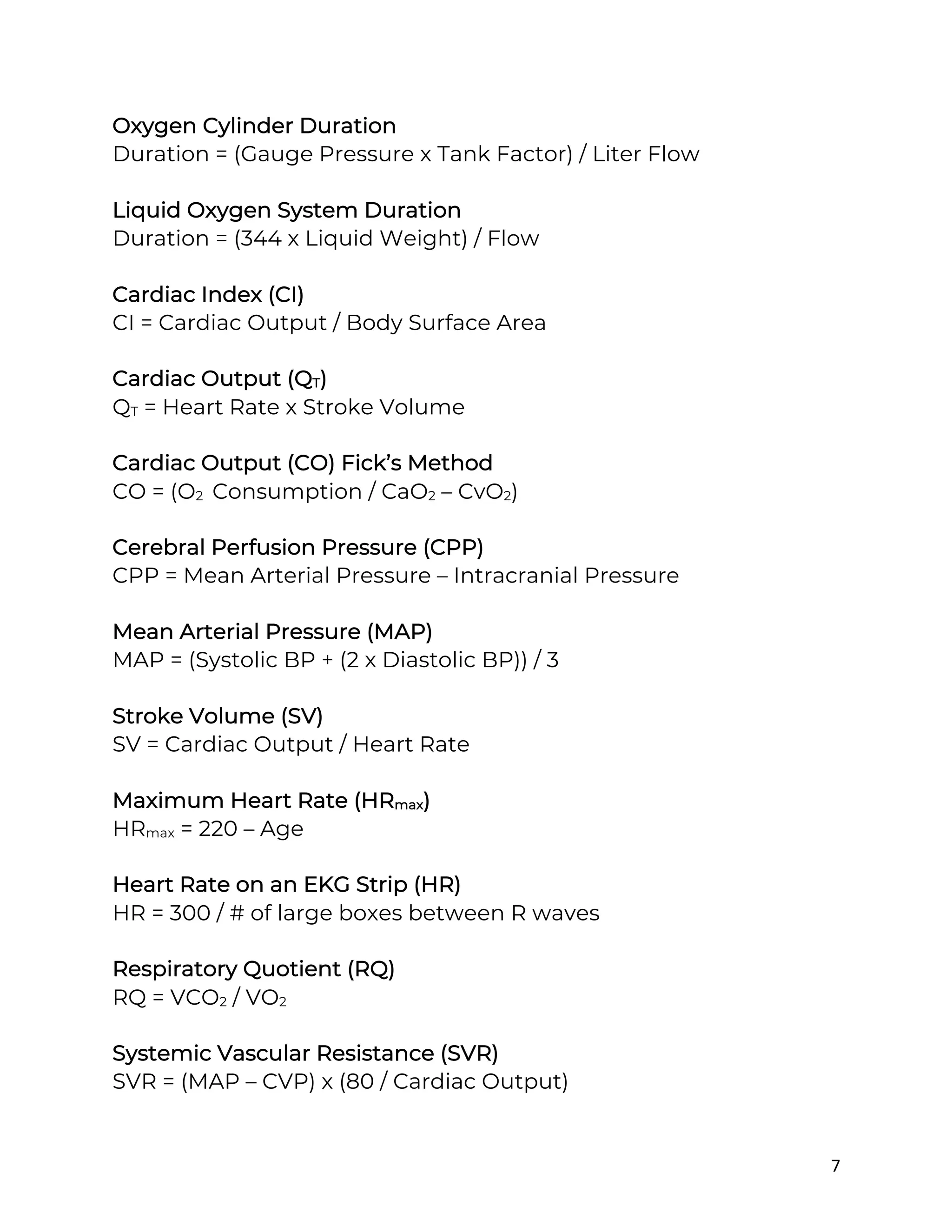 7
Oxygen Cylinder Duration
Duration = (Gauge Pressure x Tank Factor) / Liter Flow
Liquid Oxygen System Duration
Duration = (344 x Liquid Weight) / Flow
Cardiac Index (CI)
CI = Cardiac Output / Body Surface Area
Cardiac Output (QT)
QT = Heart Rate x Stroke Volume
Cardiac Output (CO) Fick’s Method
CO = (O2 Consumption / CaO2 – CvO2)
Cerebral Perfusion Pressure (CPP)
CPP = Mean Arterial Pressure – Intracranial Pressure
Mean Arterial Pressure (MAP)
MAP = (Systolic BP + (2 x Diastolic BP)) / 3
Stroke Volume (SV)
SV = Cardiac Output / Heart Rate
Maximum Heart Rate (HRmax)
HRmax = 220 – Age
Heart Rate on an EKG Strip (HR)
HR = 300 / # of large boxes between R waves
Respiratory Quotient (RQ)
RQ = VCO2 / VO2
Systemic Vascular Resistance (SVR)
SVR = (MAP – CVP) x (80 / Cardiac Output)
 