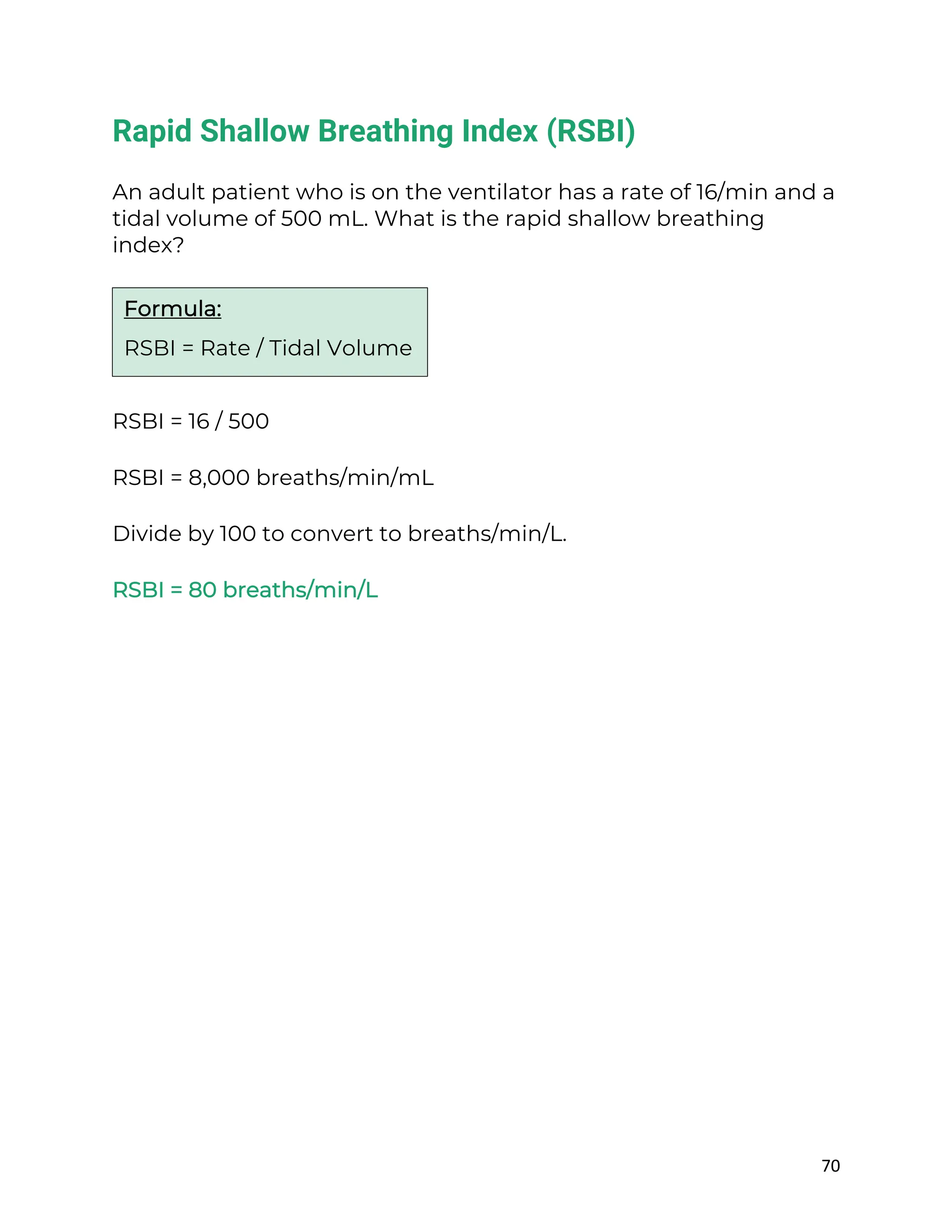 70
Rapid Shallow Breathing Index (RSBI)
An adult patient who is on the ventilator has a rate of 16/min and a
tidal volume of 500 mL. What is the rapid shallow breathing
index?
RSBI = 16 / 500
RSBI = 8,000 breaths/min/mL
Divide by 100 to convert to breaths/min/L.
RSBI = 80 breaths/min/L
Formula:
RSBI = Rate / Tidal Volume
 