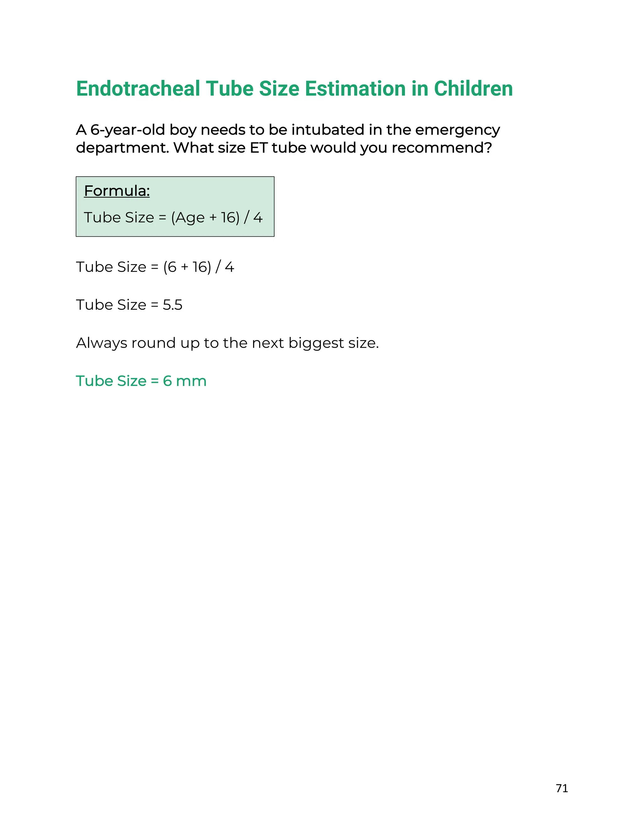 71
Endotracheal Tube Size Estimation in Children
A 6-year-old boy needs to be intubated in the emergency
department. What size ET tube would you recommend?
Tube Size = (6 + 16) / 4
Tube Size = 5.5
Always round up to the next biggest size.
Tube Size = 6 mm
Formula:
Tube Size = (Age + 16) / 4
 