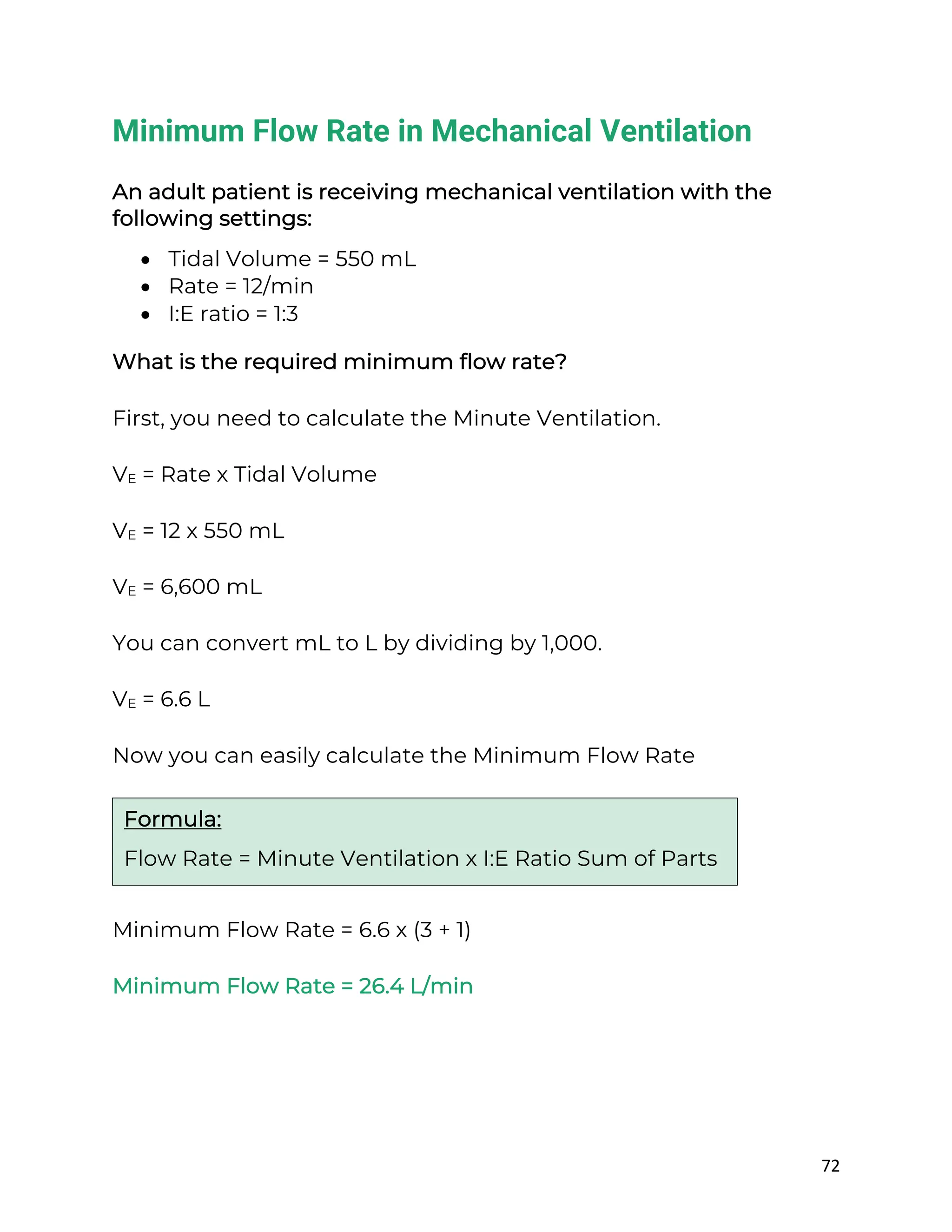 72
Minimum Flow Rate in Mechanical Ventilation
An adult patient is receiving mechanical ventilation with the
following settings:
• Tidal Volume = 550 mL
• Rate = 12/min
• I:E ratio = 1:3
What is the required minimum flow rate?
First, you need to calculate the Minute Ventilation.
VE = Rate x Tidal Volume
VE = 12 x 550 mL
VE = 6,600 mL
You can convert mL to L by dividing by 1,000.
VE = 6.6 L
Now you can easily calculate the Minimum Flow Rate
Minimum Flow Rate = 6.6 x (3 + 1)
Minimum Flow Rate = 26.4 L/min
Formula:
Flow Rate = Minute Ventilation x I:E Ratio Sum of Parts
 