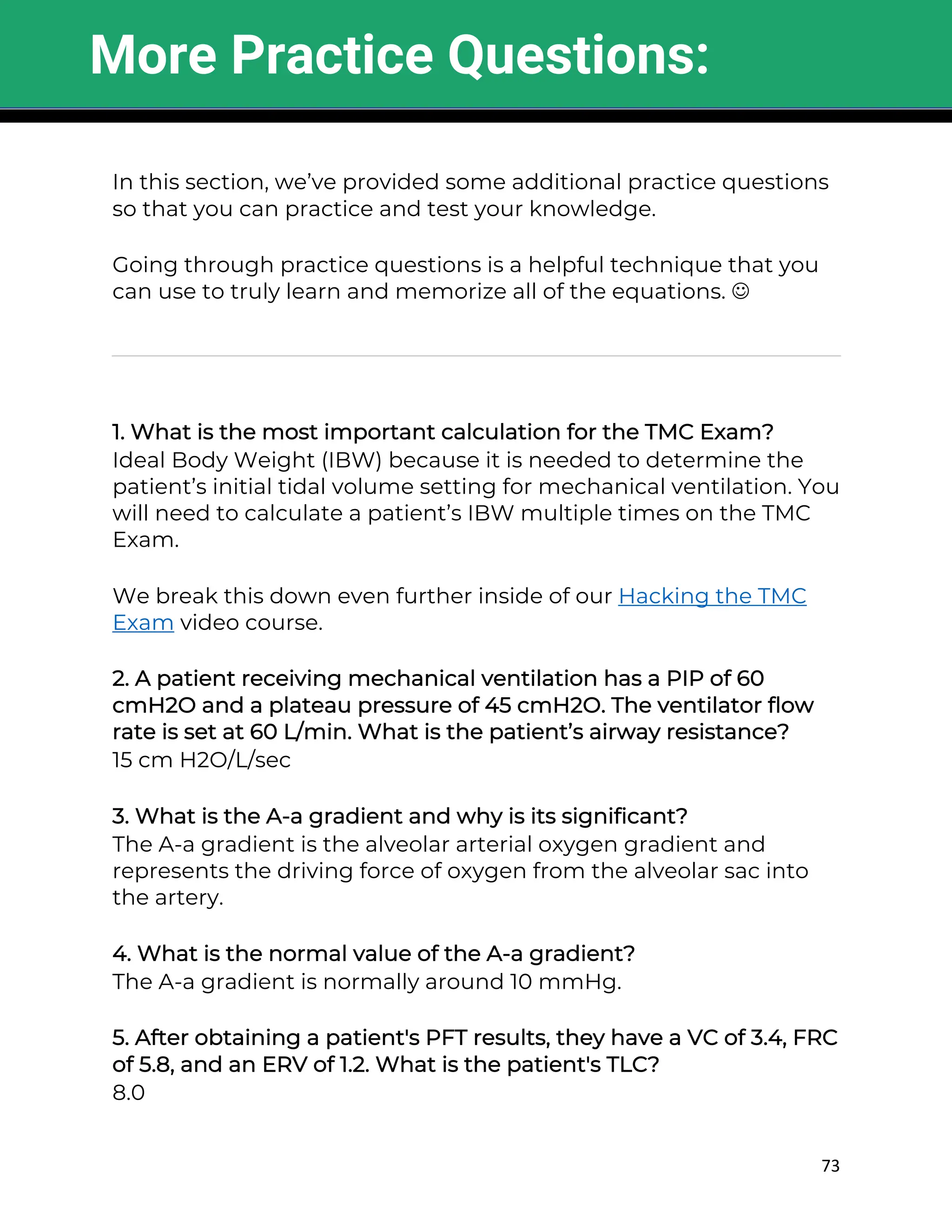 73
In this section, we’ve provided some additional practice questions
so that you can practice and test your knowledge.
Going through practice questions is a helpful technique that you
can use to truly learn and memorize all of the equations. J
1. What is the most important calculation for the TMC Exam?
Ideal Body Weight (IBW) because it is needed to determine the
patient’s initial tidal volume setting for mechanical ventilation. You
will need to calculate a patient’s IBW multiple times on the TMC
Exam.
We break this down even further inside of our Hacking the TMC
Exam video course.
2. A patient receiving mechanical ventilation has a PIP of 60
cmH2O and a plateau pressure of 45 cmH2O. The ventilator flow
rate is set at 60 L/min. What is the patient’s airway resistance?
15 cm H2O/L/sec
3. What is the A-a gradient and why is its significant?
The A-a gradient is the alveolar arterial oxygen gradient and
represents the driving force of oxygen from the alveolar sac into
the artery.
4. What is the normal value of the A-a gradient?
The A-a gradient is normally around 10 mmHg.
5. After obtaining a patient's PFT results, they have a VC of 3.4, FRC
of 5.8, and an ERV of 1.2. What is the patient's TLC?
8.0
More Practice Questions:
 