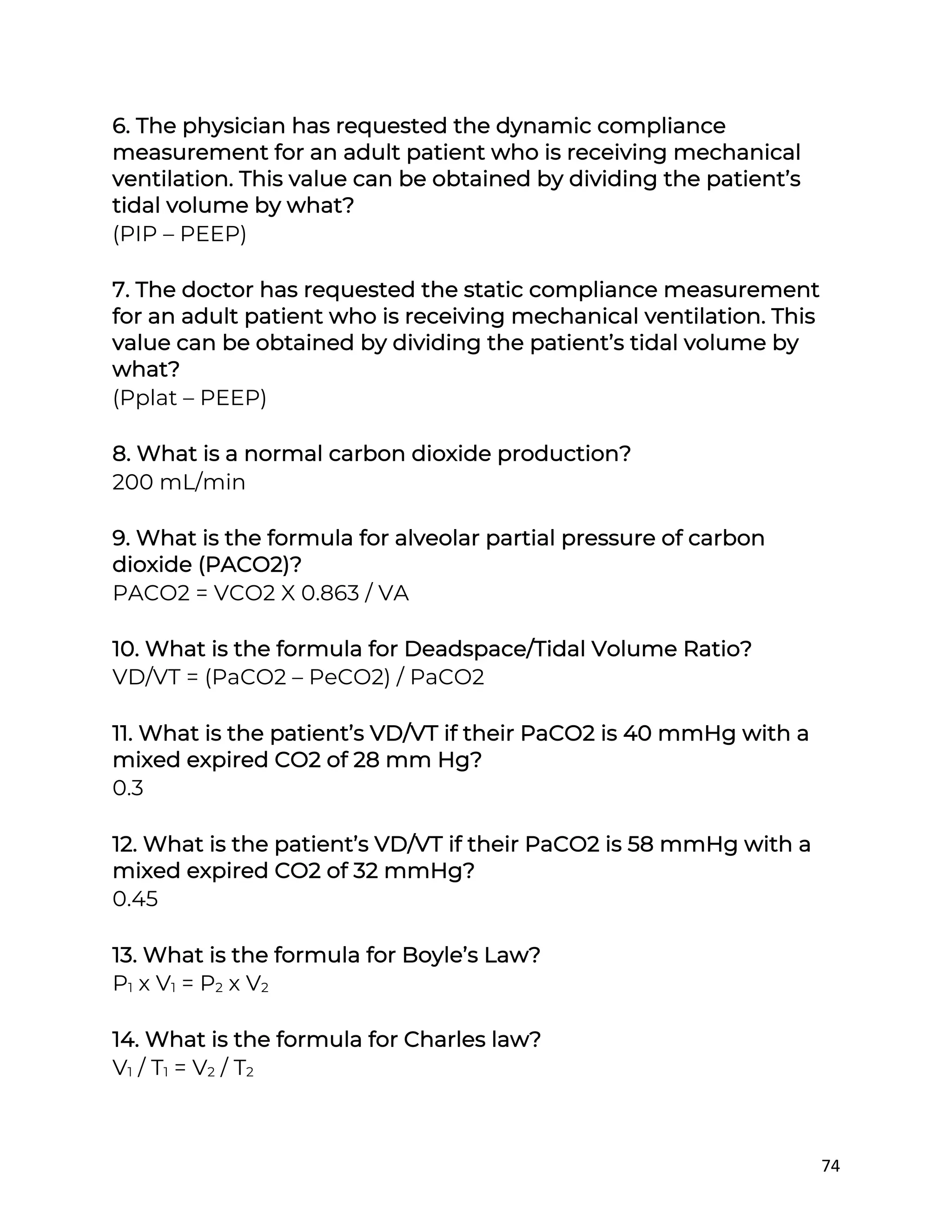 74
6. The physician has requested the dynamic compliance
measurement for an adult patient who is receiving mechanical
ventilation. This value can be obtained by dividing the patient’s
tidal volume by what?
(PIP – PEEP)
7. The doctor has requested the static compliance measurement
for an adult patient who is receiving mechanical ventilation. This
value can be obtained by dividing the patient’s tidal volume by
what?
(Pplat – PEEP)
8. What is a normal carbon dioxide production?
200 mL/min
9. What is the formula for alveolar partial pressure of carbon
dioxide (PACO2)?
PACO2 = VCO2 X 0.863 / VA
10. What is the formula for Deadspace/Tidal Volume Ratio?
VD/VT = (PaCO2 – PeCO2) / PaCO2
11. What is the patient’s VD/VT if their PaCO2 is 40 mmHg with a
mixed expired CO2 of 28 mm Hg?
0.3
12. What is the patient’s VD/VT if their PaCO2 is 58 mmHg with a
mixed expired CO2 of 32 mmHg?
0.45
13. What is the formula for Boyle’s Law?
P1 x V1 = P2 x V2
14. What is the formula for Charles law?
V1 / T1 = V2 / T2
 