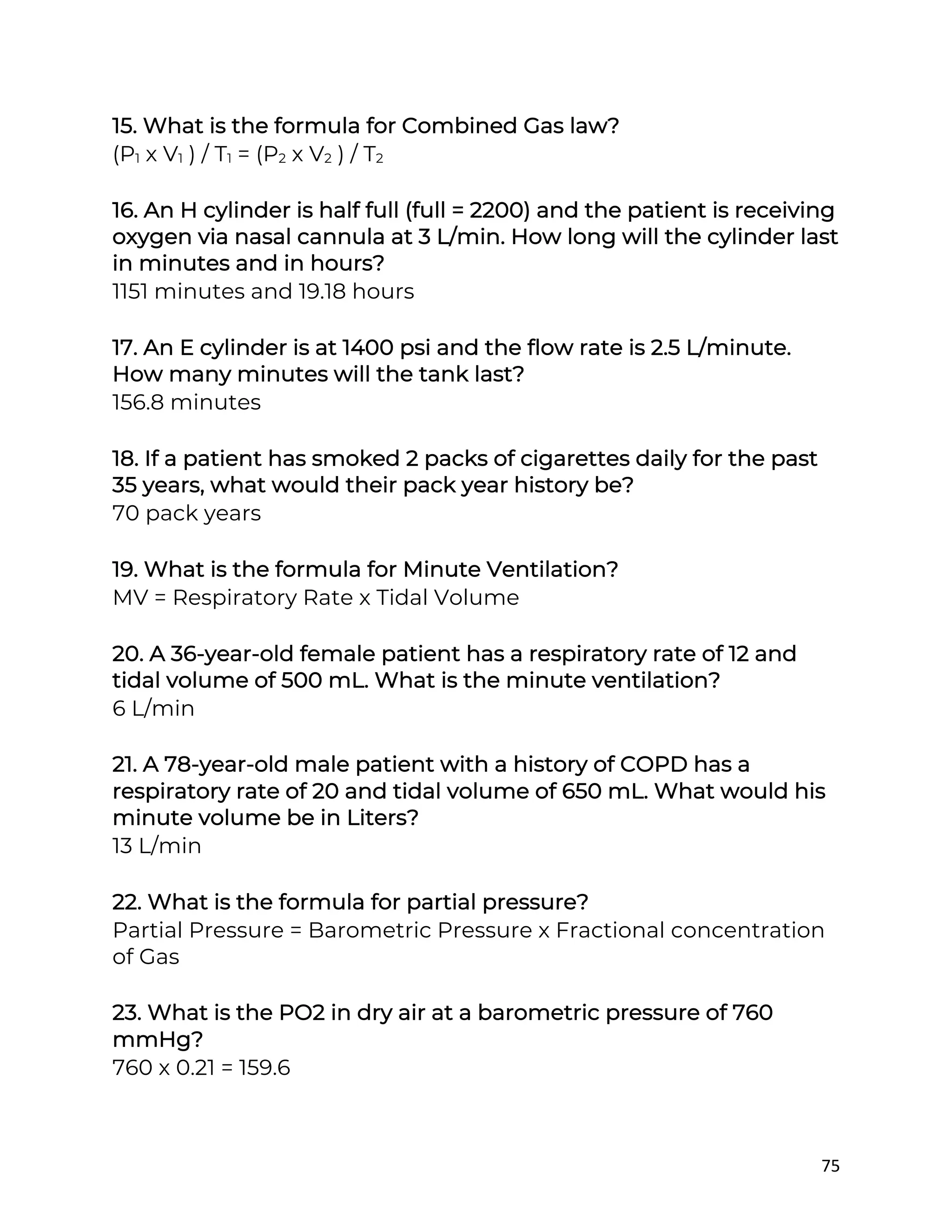 75
15. What is the formula for Combined Gas law?
(P1 x V1 ) / T1 = (P2 x V2 ) / T2
16. An H cylinder is half full (full = 2200) and the patient is receiving
oxygen via nasal cannula at 3 L/min. How long will the cylinder last
in minutes and in hours?
1151 minutes and 19.18 hours
17. An E cylinder is at 1400 psi and the flow rate is 2.5 L/minute.
How many minutes will the tank last?
156.8 minutes
18. If a patient has smoked 2 packs of cigarettes daily for the past
35 years, what would their pack year history be?
70 pack years
19. What is the formula for Minute Ventilation?
MV = Respiratory Rate x Tidal Volume
20. A 36-year-old female patient has a respiratory rate of 12 and
tidal volume of 500 mL. What is the minute ventilation?
6 L/min
21. A 78-year-old male patient with a history of COPD has a
respiratory rate of 20 and tidal volume of 650 mL. What would his
minute volume be in Liters?
13 L/min
22. What is the formula for partial pressure?
Partial Pressure = Barometric Pressure x Fractional concentration
of Gas
23. What is the PO2 in dry air at a barometric pressure of 760
mmHg?
760 x 0.21 = 159.6
 