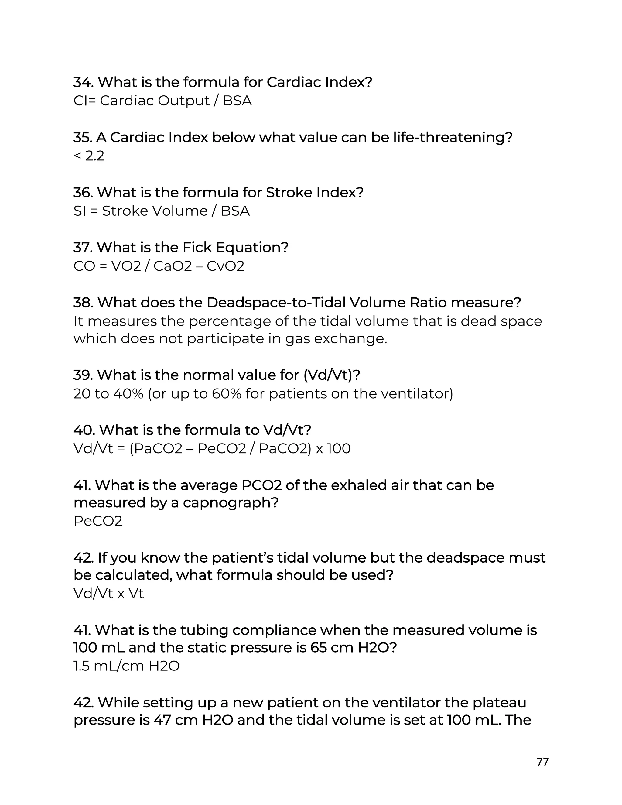 77
34. What is the formula for Cardiac Index?
CI= Cardiac Output / BSA
35. A Cardiac Index below what value can be life-threatening?
< 2.2
36. What is the formula for Stroke Index?
SI = Stroke Volume / BSA
37. What is the Fick Equation?
CO = VO2 / CaO2 – CvO2
38. What does the Deadspace-to-Tidal Volume Ratio measure?
It measures the percentage of the tidal volume that is dead space
which does not participate in gas exchange.
39. What is the normal value for (Vd/Vt)?
20 to 40% (or up to 60% for patients on the ventilator)
40. What is the formula to Vd/Vt?
Vd/Vt = (PaCO2 – PeCO2 / PaCO2) x 100
41. What is the average PCO2 of the exhaled air that can be
measured by a capnograph?
PeCO2
42. If you know the patient’s tidal volume but the deadspace must
be calculated, what formula should be used?
Vd/Vt x Vt
41. What is the tubing compliance when the measured volume is
100 mL and the static pressure is 65 cm H2O?
1.5 mL/cm H2O
42. While setting up a new patient on the ventilator the plateau
pressure is 47 cm H2O and the tidal volume is set at 100 mL. The
 