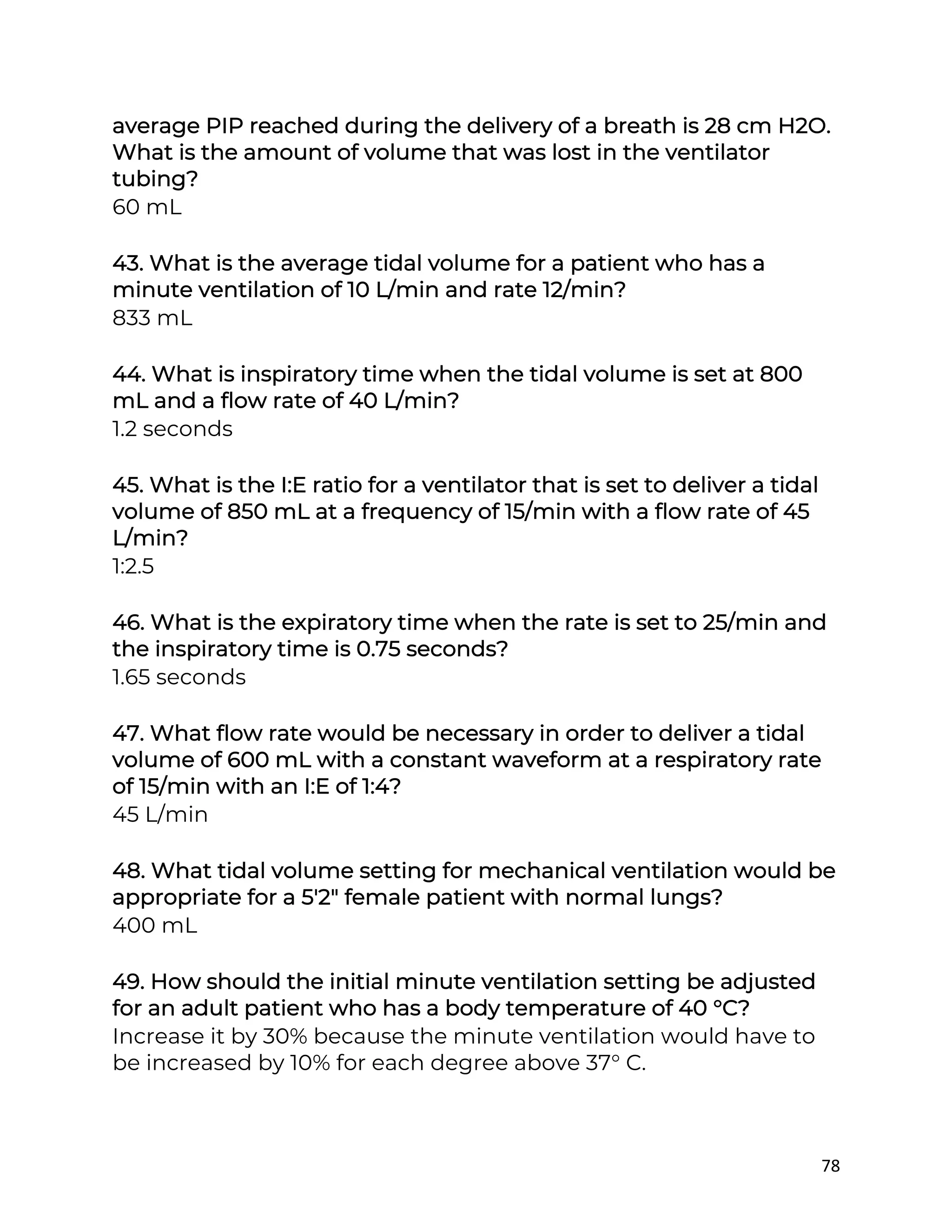 78
average PIP reached during the delivery of a breath is 28 cm H2O.
What is the amount of volume that was lost in the ventilator
tubing?
60 mL
43. What is the average tidal volume for a patient who has a
minute ventilation of 10 L/min and rate 12/min?
833 mL
44. What is inspiratory time when the tidal volume is set at 800
mL and a flow rate of 40 L/min?
1.2 seconds
45. What is the I:E ratio for a ventilator that is set to deliver a tidal
volume of 850 mL at a frequency of 15/min with a flow rate of 45
L/min?
1:2.5
46. What is the expiratory time when the rate is set to 25/min and
the inspiratory time is 0.75 seconds?
1.65 seconds
47. What flow rate would be necessary in order to deliver a tidal
volume of 600 mL with a constant waveform at a respiratory rate
of 15/min with an I:E of 1:4?
45 L/min
48. What tidal volume setting for mechanical ventilation would be
appropriate for a 5'2" female patient with normal lungs?
400 mL
49. How should the initial minute ventilation setting be adjusted
for an adult patient who has a body temperature of 40 °C?
Increase it by 30% because the minute ventilation would have to
be increased by 10% for each degree above 37° C.
 