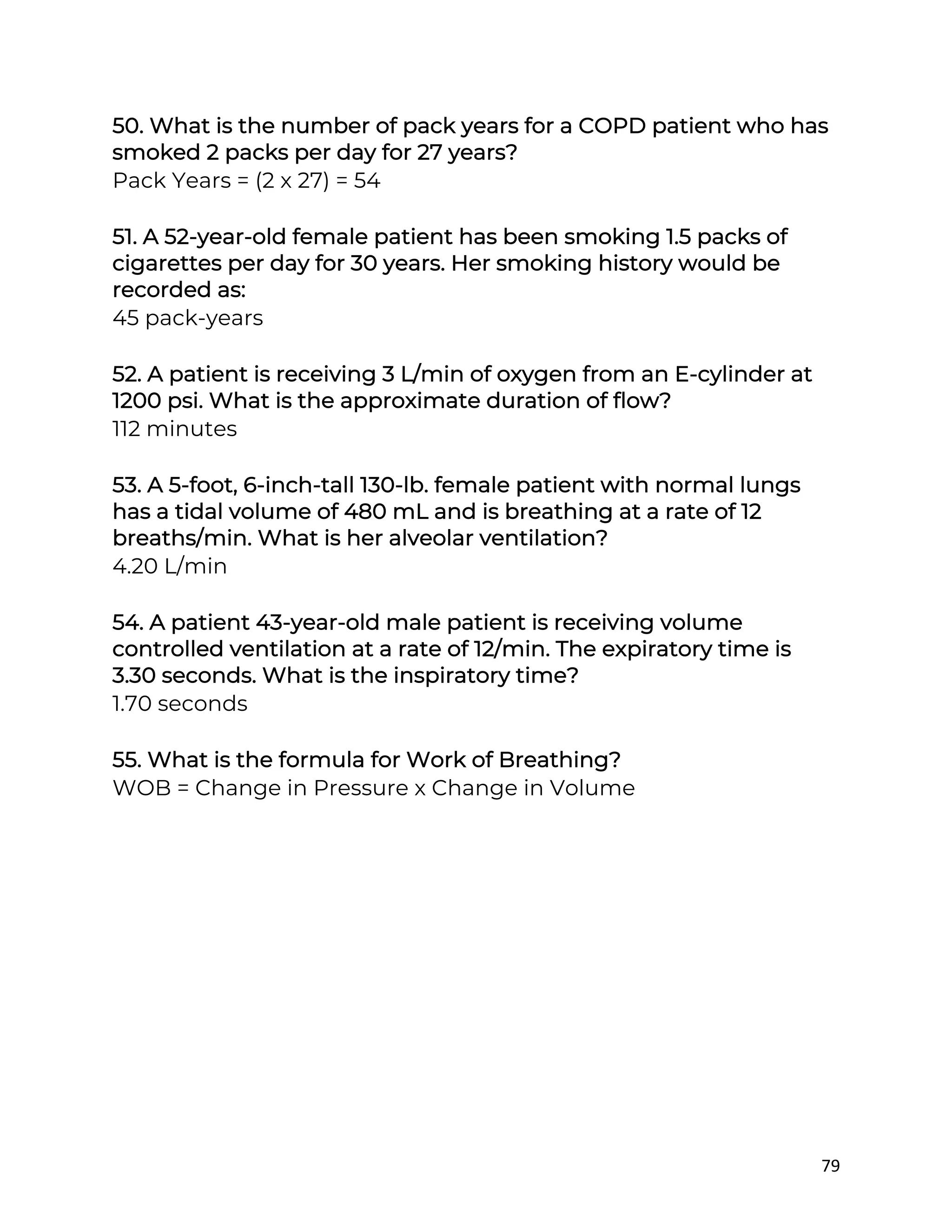 79
50. What is the number of pack years for a COPD patient who has
smoked 2 packs per day for 27 years?
Pack Years = (2 x 27) = 54
51. A 52-year-old female patient has been smoking 1.5 packs of
cigarettes per day for 30 years. Her smoking history would be
recorded as:
45 pack-years
52. A patient is receiving 3 L/min of oxygen from an E-cylinder at
1200 psi. What is the approximate duration of flow?
112 minutes
53. A 5-foot, 6-inch-tall 130-lb. female patient with normal lungs
has a tidal volume of 480 mL and is breathing at a rate of 12
breaths/min. What is her alveolar ventilation?
4.20 L/min
54. A patient 43-year-old male patient is receiving volume
controlled ventilation at a rate of 12/min. The expiratory time is
3.30 seconds. What is the inspiratory time?
1.70 seconds
55. What is the formula for Work of Breathing?
WOB = Change in Pressure x Change in Volume
 