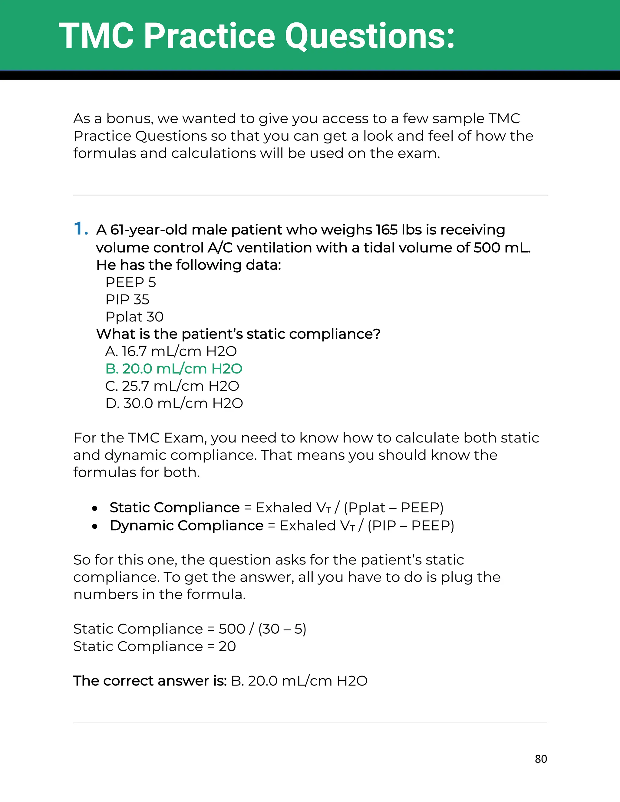 80
As a bonus, we wanted to give you access to a few sample TMC
Practice Questions so that you can get a look and feel of how the
formulas and calculations will be used on the exam.
1. A 61-year-old male patient who weighs 165 lbs is receiving
volume control A/C ventilation with a tidal volume of 500 mL.
He has the following data:
PEEP 5
PIP 35
Pplat 30
What is the patient’s static compliance?
A. 16.7 mL/cm H2O
B. 20.0 mL/cm H2O
C. 25.7 mL/cm H2O
D. 30.0 mL/cm H2O
For the TMC Exam, you need to know how to calculate both static
and dynamic compliance. That means you should know the
formulas for both.
• Static Compliance = Exhaled VT / (Pplat – PEEP)
• Dynamic Compliance = Exhaled VT / (PIP – PEEP)
So for this one, the question asks for the patient’s static
compliance. To get the answer, all you have to do is plug the
numbers in the formula.
Static Compliance = 500 / (30 – 5)
Static Compliance = 20
The correct answer is: B. 20.0 mL/cm H2O
TMC Practice Questions:
 
