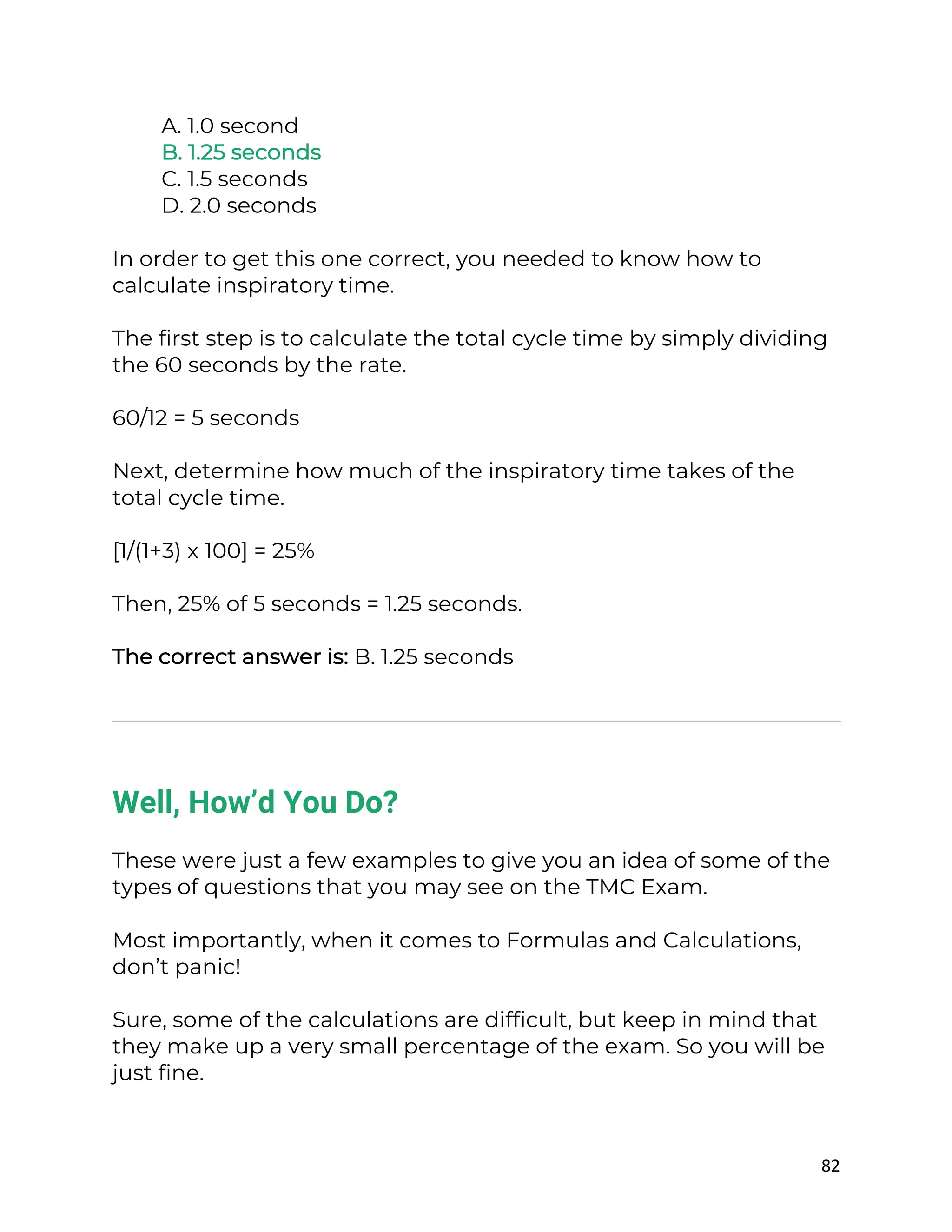 82
A. 1.0 second
B. 1.25 seconds
C. 1.5 seconds
D. 2.0 seconds
In order to get this one correct, you needed to know how to
calculate inspiratory time.
The first step is to calculate the total cycle time by simply dividing
the 60 seconds by the rate.
60/12 = 5 seconds
Next, determine how much of the inspiratory time takes of the
total cycle time.
[1/(1+3) x 100] = 25%
Then, 25% of 5 seconds = 1.25 seconds.
The correct answer is: B. 1.25 seconds
Well, How’d You Do?
These were just a few examples to give you an idea of some of the
types of questions that you may see on the TMC Exam.
Most importantly, when it comes to Formulas and Calculations,
don’t panic!
Sure, some of the calculations are difficult, but keep in mind that
they make up a very small percentage of the exam. So you will be
just fine.
 