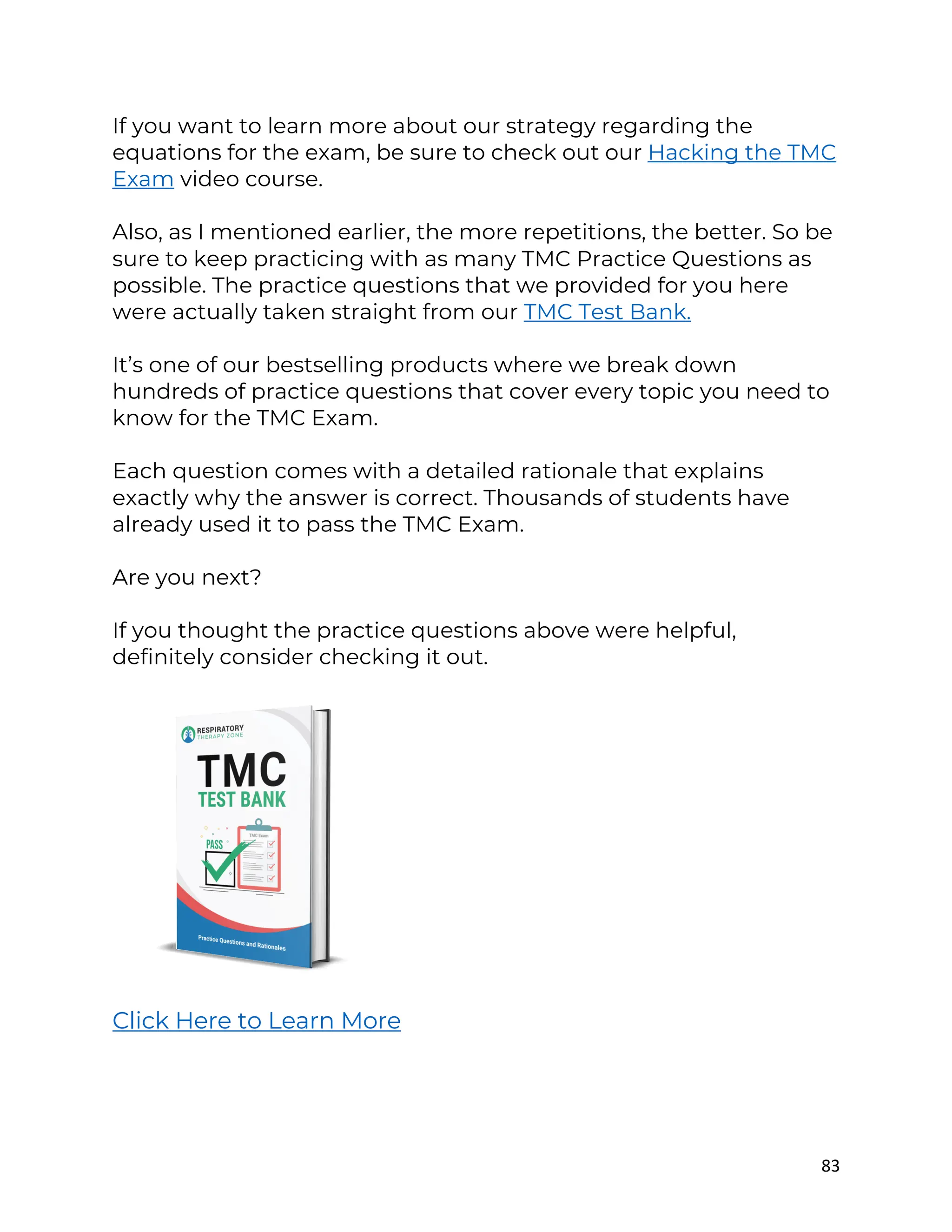 83
If you want to learn more about our strategy regarding the
equations for the exam, be sure to check out our Hacking the TMC
Exam video course.
Also, as I mentioned earlier, the more repetitions, the better. So be
sure to keep practicing with as many TMC Practice Questions as
possible. The practice questions that we provided for you here
were actually taken straight from our TMC Test Bank.
It’s one of our bestselling products where we break down
hundreds of practice questions that cover every topic you need to
know for the TMC Exam.
Each question comes with a detailed rationale that explains
exactly why the answer is correct. Thousands of students have
already used it to pass the TMC Exam.
Are you next?
If you thought the practice questions above were helpful,
definitely consider checking it out.
Click Here to Learn More
 