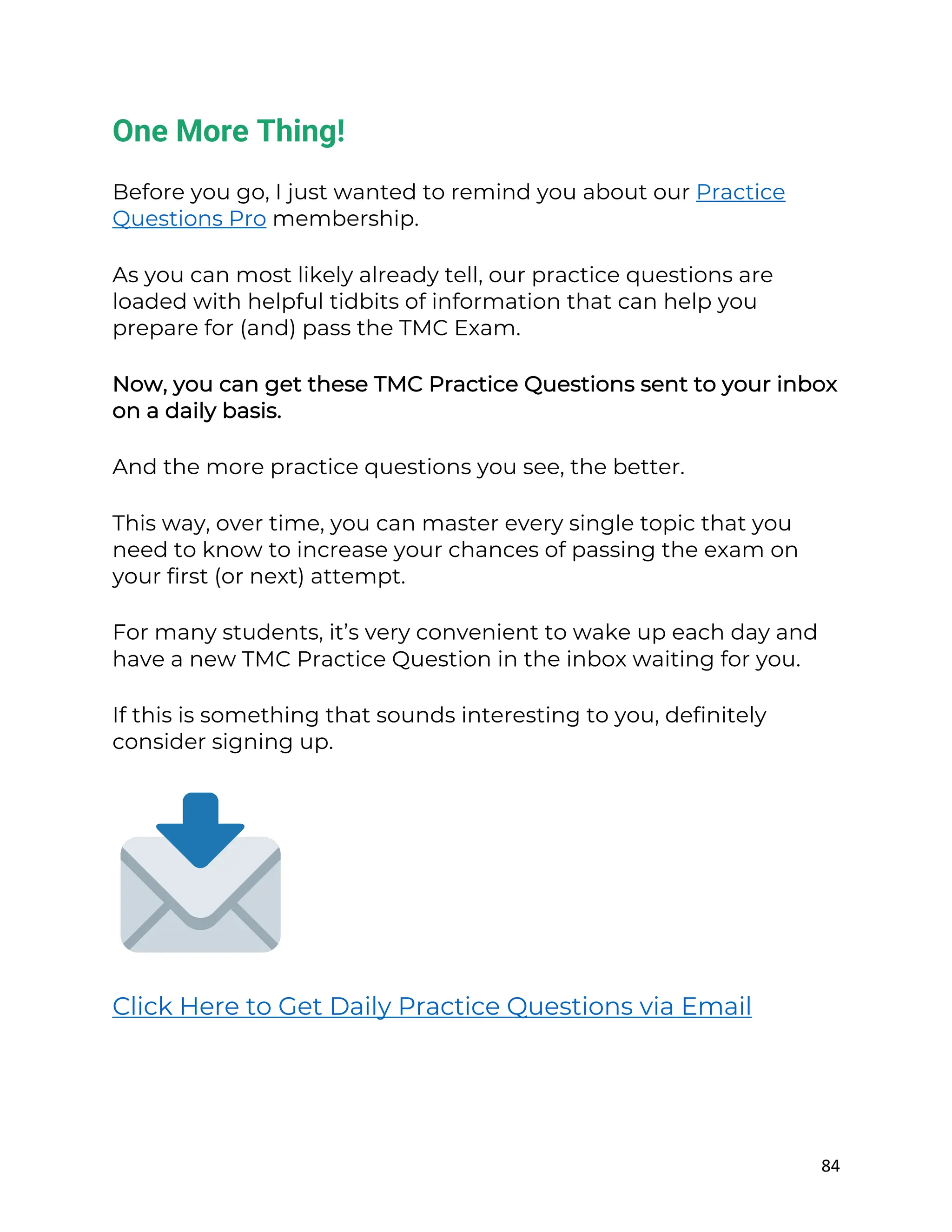 84
One More Thing!
Before you go, I just wanted to remind you about our Practice
Questions Pro membership.
As you can most likely already tell, our practice questions are
loaded with helpful tidbits of information that can help you
prepare for (and) pass the TMC Exam.
Now, you can get these TMC Practice Questions sent to your inbox
on a daily basis.
And the more practice questions you see, the better.
This way, over time, you can master every single topic that you
need to know to increase your chances of passing the exam on
your first (or next) attempt.
For many students, it’s very convenient to wake up each day and
have a new TMC Practice Question in the inbox waiting for you.
If this is something that sounds interesting to you, definitely
consider signing up.
Click Here to Get Daily Practice Questions via Email
 