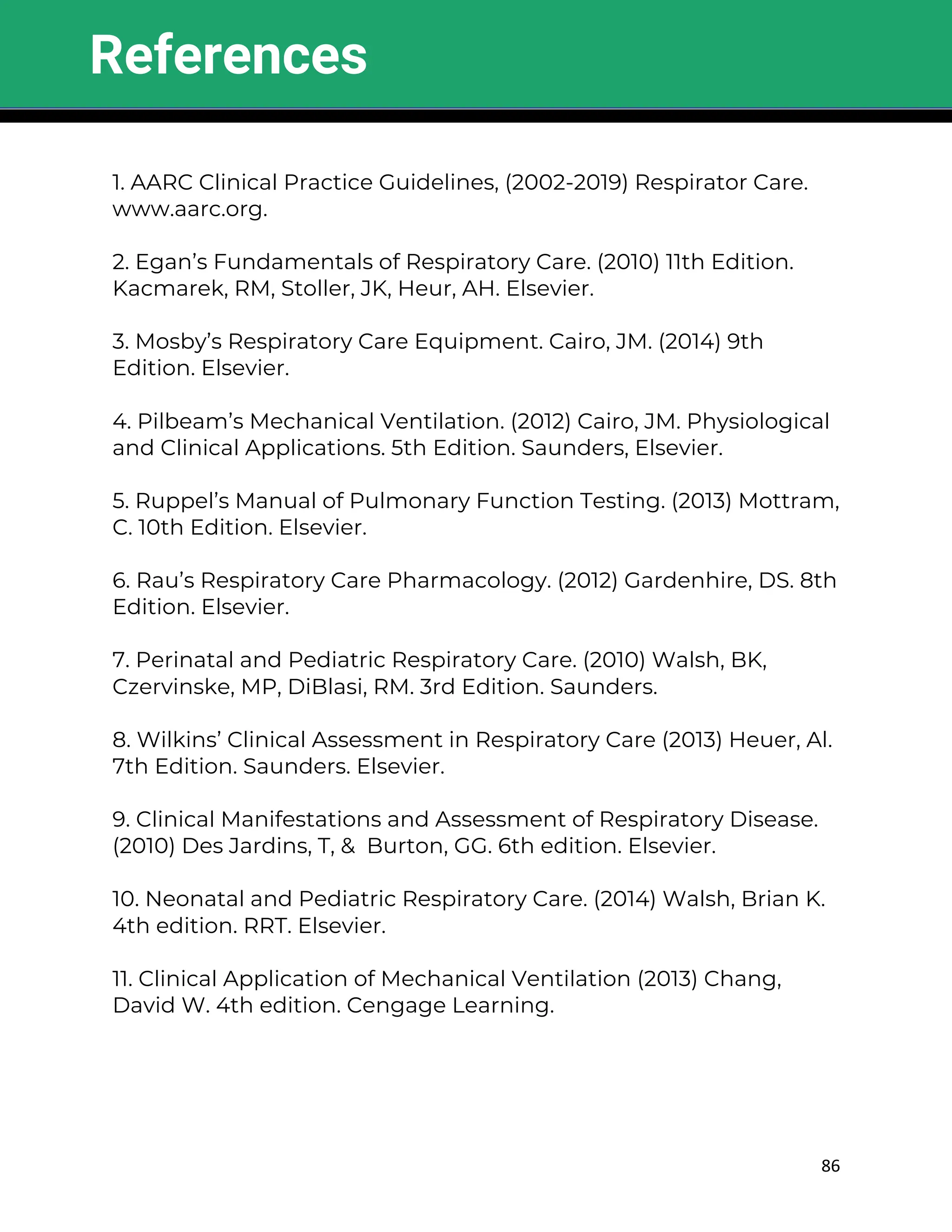 86
1. AARC Clinical Practice Guidelines, (2002-2019) Respirator Care.
www.aarc.org.
2. Egan’s Fundamentals of Respiratory Care. (2010) 11th Edition.
Kacmarek, RM, Stoller, JK, Heur, AH. Elsevier.
3. Mosby’s Respiratory Care Equipment. Cairo, JM. (2014) 9th
Edition. Elsevier.
4. Pilbeam’s Mechanical Ventilation. (2012) Cairo, JM. Physiological
and Clinical Applications. 5th Edition. Saunders, Elsevier.
5. Ruppel’s Manual of Pulmonary Function Testing. (2013) Mottram,
C. 10th Edition. Elsevier.
6. Rau’s Respiratory Care Pharmacology. (2012) Gardenhire, DS. 8th
Edition. Elsevier.
7. Perinatal and Pediatric Respiratory Care. (2010) Walsh, BK,
Czervinske, MP, DiBlasi, RM. 3rd Edition. Saunders.
8. Wilkins’ Clinical Assessment in Respiratory Care (2013) Heuer, Al.
7th Edition. Saunders. Elsevier.
9. Clinical Manifestations and Assessment of Respiratory Disease.
(2010) Des Jardins, T, & Burton, GG. 6th edition. Elsevier.
10. Neonatal and Pediatric Respiratory Care. (2014) Walsh, Brian K.
4th edition. RRT. Elsevier.
11. Clinical Application of Mechanical Ventilation (2013) Chang,
David W. 4th edition. Cengage Learning.
References
 