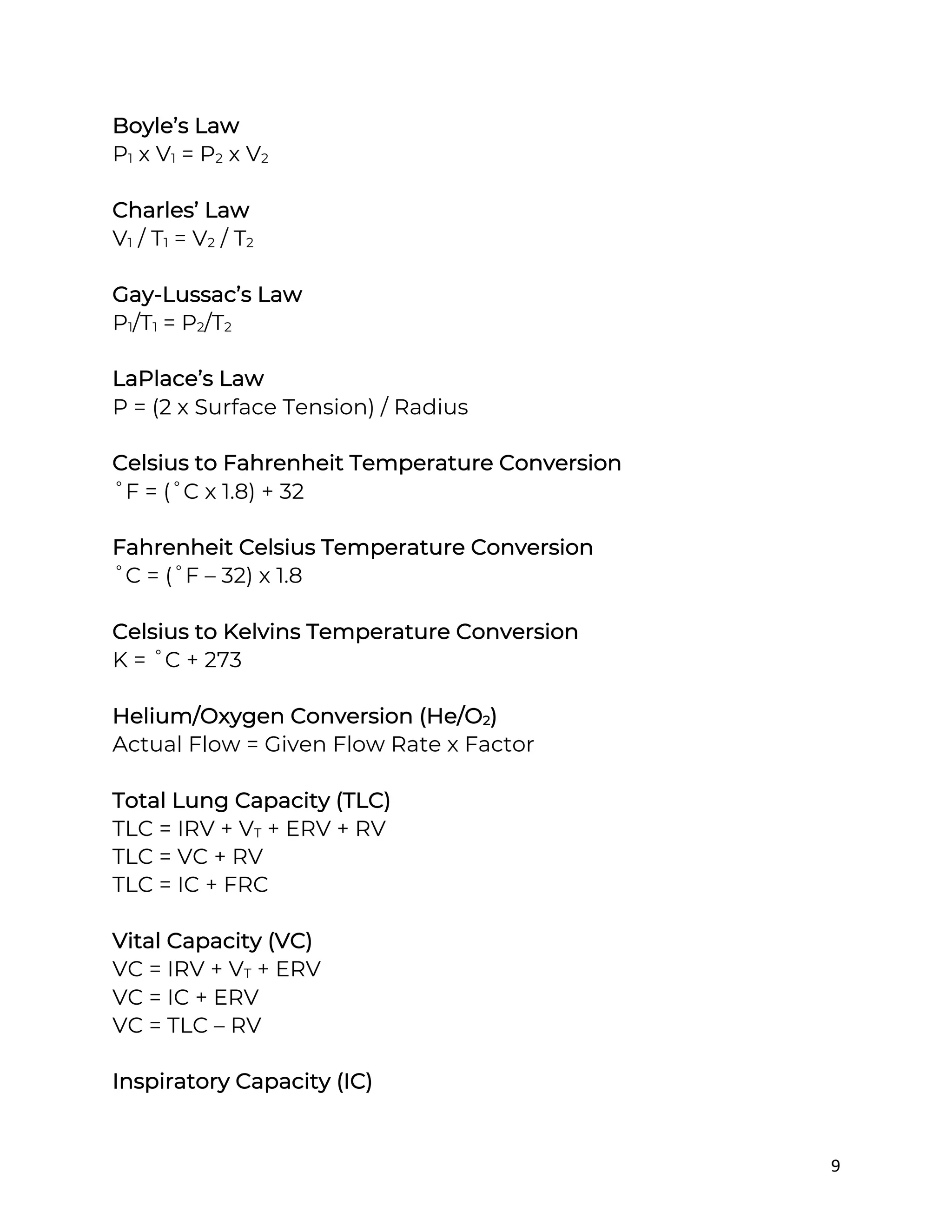 9
Boyle’s Law
P1 x V1 = P2 x V2
Charles’ Law
V1 / T1 = V2 / T2
Gay-Lussac’s Law
P1/T1 = P2/T2
LaPlace’s Law
P = (2 x Surface Tension) / Radius
Celsius to Fahrenheit Temperature Conversion
˚F = (˚C x 1.8) + 32
Fahrenheit Celsius Temperature Conversion
˚C = (˚F – 32) x 1.8
Celsius to Kelvins Temperature Conversion
K = ˚C + 273
Helium/Oxygen Conversion (He/O2)
Actual Flow = Given Flow Rate x Factor
Total Lung Capacity (TLC)
TLC = IRV + VT + ERV + RV
TLC = VC + RV
TLC = IC + FRC
Vital Capacity (VC)
VC = IRV + VT + ERV
VC = IC + ERV
VC = TLC – RV
Inspiratory Capacity (IC)
 
