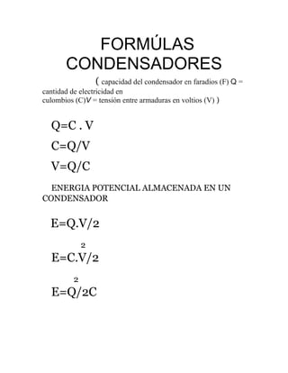 FORMÚLAS
CONDENSADORES
( capacidad del condensador en faradios (F) Q =
cantidad de electricidad en
culombios (C)V = tensión entre armaduras en voltios (V) )
Q=C . V
C=Q/V
V=Q/C
ENERGIA POTENCIAL ALMACENADA EN UN
CONDENSADOR
E=Q.V/2
2
E=C.V/2
2
E=Q/2C
 