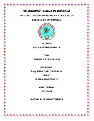 UNIVERSIDAD TECNICA DE MACHALA
FACULTAD DE CIENCIAS QUIMICAS Y DE LA SALUD
ESCUELA DE ENFERMERIA.

ALUMNA:
LUCIA PAREDES PADILLA

TEMA:
FORMULAS DE C6H12O6

PROFESOR:
Biog. FRAM CARLOS GARCIA.
CURSO:
PRIMER SEMESTRE”C”

AÑO LECTIVO:
2013-2014

MACHALA- EL ORO- ECUADOR

 