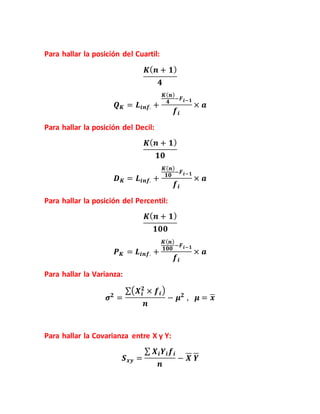 Para hallar la posición del Cuartil:
𝑲( 𝒏 + 𝟏)
𝟒
𝑸 𝑲 = 𝑳𝒊𝒏𝒇. +
𝑲( 𝒏)
𝟒
−𝑭 𝒊−𝟏
𝒇𝒊
× 𝒂
Para hallar la posición del Decil:
𝑲( 𝒏 + 𝟏)
𝟏𝟎
𝑫 𝑲 = 𝑳𝒊𝒏𝒇. +
𝑲( 𝒏)
𝟏𝟎
−𝑭 𝒊−𝟏
𝒇𝒊
× 𝒂
Para hallar la posición del Percentil:
𝑲( 𝒏 + 𝟏)
𝟏𝟎𝟎
𝑷 𝑲 = 𝑳𝒊𝒏𝒇. +
𝑲( 𝒏)
𝟏𝟎𝟎
−𝑭 𝒊−𝟏
𝒇𝒊
× 𝒂
Para hallar la Varianza:
𝝈 𝟐
=
∑( 𝑿 𝒊
𝟐
× 𝒇𝒊)
𝒏
− 𝝁 𝟐
, 𝝁 = 𝒙
Para hallar la Covarianza entre X y Y:
𝑺 𝒙𝒚 =
∑ 𝑿 𝒊 𝒀𝒊 𝒇𝒊
𝒏
− 𝑿 𝒀
 