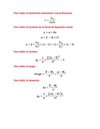 Para hallar el Coeficiente Correlación Lineal (Pearson):
𝒓 =
𝑺 𝒙𝒚
𝝈 𝑿 𝝈 𝒀
Para hallar la Ecuación de la Recta de Regresión Lineal:
𝒚 = 𝒂 + 𝒃𝒙
𝒂 = 𝒚 − ( 𝒃 × 𝒙)
𝒚 = 𝒚 +
𝝈 𝒙𝒚
𝝈 𝒙
𝟐
× ( 𝒙 − 𝒙) = 𝒚 +
𝑺 𝒙𝒚
𝑺 𝒙
𝟐
× ( 𝒙 − 𝒙)
Para hallar la Curtosis:
𝒈 𝟐 =
𝟏
𝒏
×
∑( 𝑿 𝒊 − 𝑿)
𝟒
𝝈 𝟒
− 𝟑
Para hallar el Sesgo:
𝑺𝒆𝒔𝒈𝒐 =
𝑿 − 𝑴 𝒐
𝑺
=
𝝁 − 𝑴 𝒐
𝝈
Para hallar la Asimetría:
𝑨𝒔 =
𝑿̅ − 𝑴 𝒐
𝝈
𝒈 𝒏 =
𝟏
𝒏
×
∑( 𝑿 𝒊 − 𝑿̅) 𝟑
𝒇𝒊
𝝈 𝟑
 
