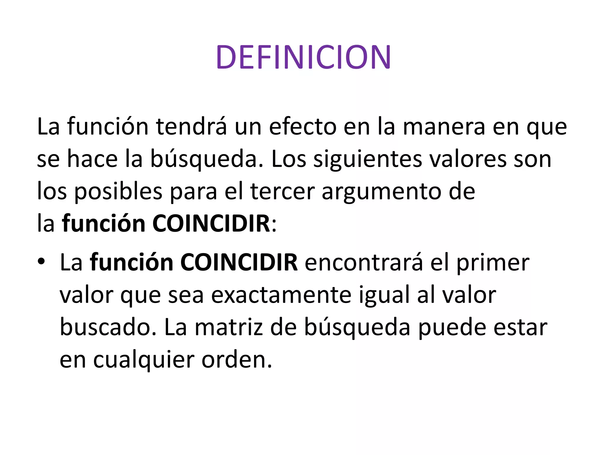 DEFINICION
La función tendrá un efecto en la manera en que
se hace la búsqueda. Los siguientes valores son
los posibles para el tercer argumento de
la función COINCIDIR:
• La función COINCIDIR encontrará el primer
valor que sea exactamente igual al valor
buscado. La matriz de búsqueda puede estar
en cualquier orden.
 
