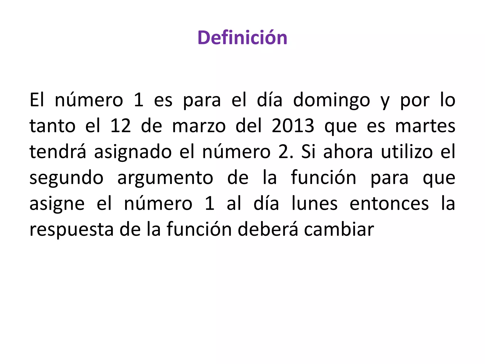 Definición
El número 1 es para el día domingo y por lo
tanto el 12 de marzo del 2013 que es martes
tendrá asignado el número 2. Si ahora utilizo el
segundo argumento de la función para que
asigne el número 1 al día lunes entonces la
respuesta de la función deberá cambiar
 
