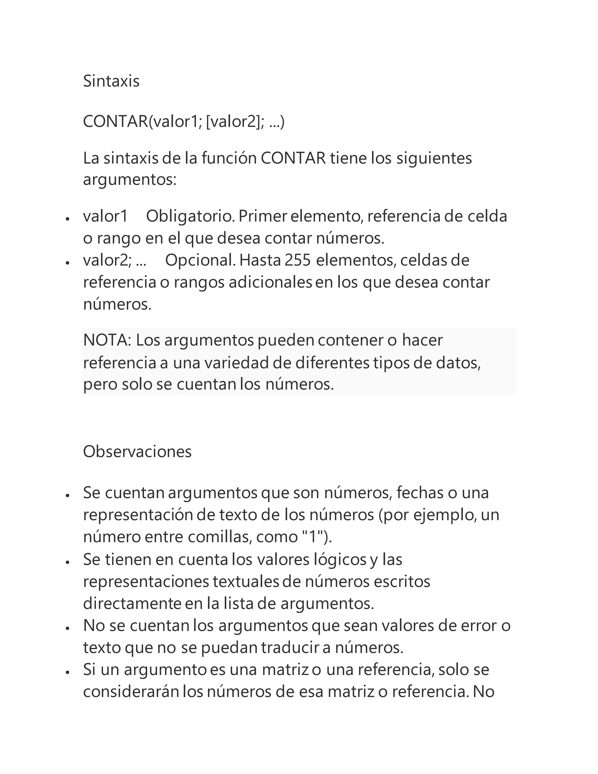 Sintaxis
CONTAR(valor1; [valor2]; ...)
La sintaxis de la función CONTAR tiene los siguientes
argumentos:
 valor1 Obligatorio. Primer elemento, referencia de celda
o rango en el que desea contar números.
 valor2; ... Opcional. Hasta 255 elementos, celdas de
referencia o rangos adicionalesen los que desea contar
números.
NOTA: Los argumentos pueden contener o hacer
referencia a una variedad de diferentes tipos de datos,
pero solo se cuentan los números.
Observaciones
 Se cuentan argumentos que son números, fechas o una
representación de texto de los números (por ejemplo, un
número entre comillas, como "1").
 Se tienen en cuenta los valores lógicos y las
representaciones textualesde números escritos
directamente en la lista de argumentos.
 No se cuentan los argumentos que sean valores de error o
texto que no se puedan traducir a números.
 Si un argumento es una matriz o una referencia, solo se
considerarán los números de esa matriz o referencia. No
 