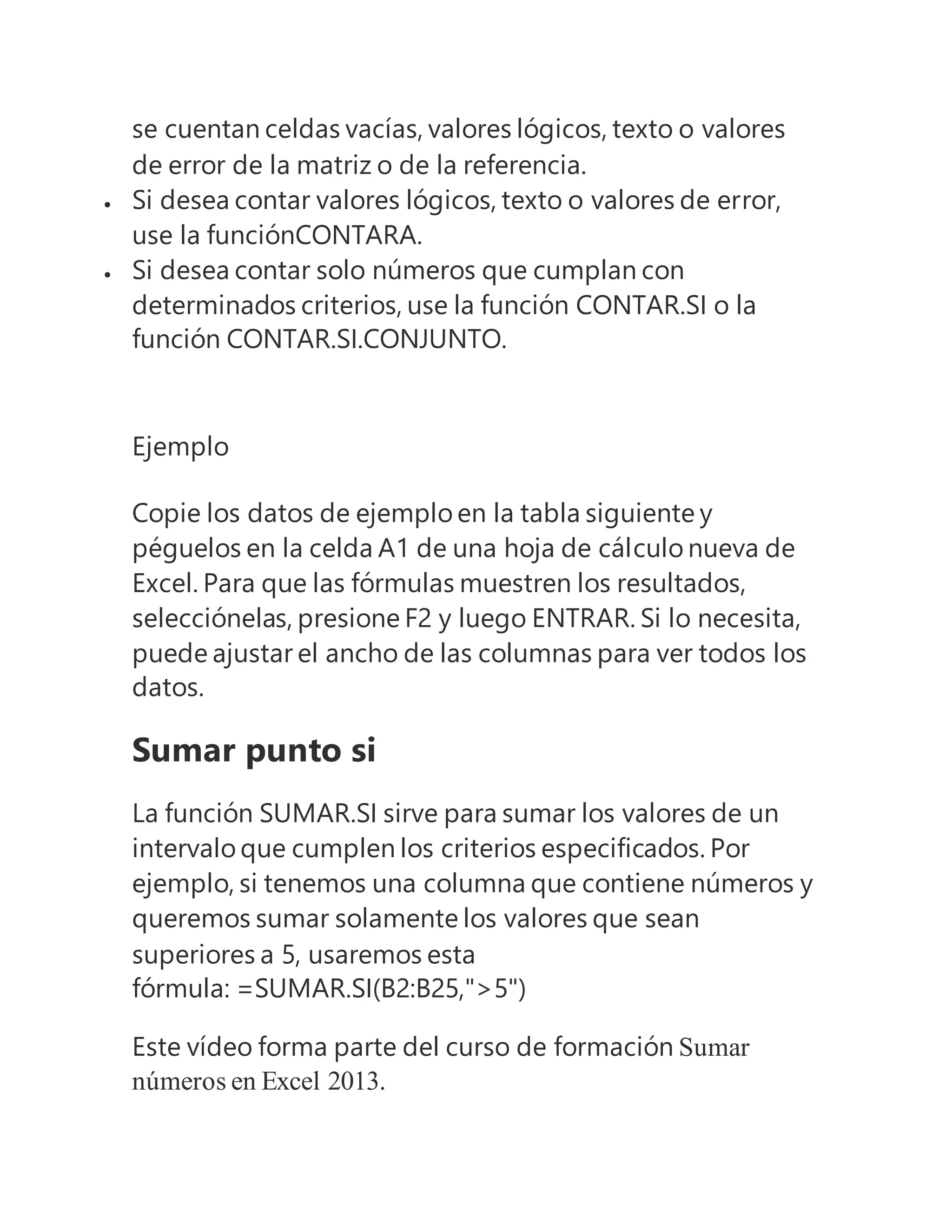 se cuentan celdas vacías, valores lógicos, texto o valores
de error de la matriz o de la referencia.
 Si desea contar valores lógicos, texto o valores de error,
use la funciónCONTARA.
 Si desea contar solo números que cumplan con
determinados criterios, use la función CONTAR.SI o la
función CONTAR.SI.CONJUNTO.
Ejemplo
Copie los datos de ejemplo en la tabla siguiente y
péguelos en la celda A1 de una hoja de cálculo nueva de
Excel. Para que las fórmulas muestren los resultados,
selecciónelas, presione F2 y luego ENTRAR. Si lo necesita,
puede ajustar el ancho de las columnas para ver todos los
datos.
Sumar punto si
La función SUMAR.SI sirve para sumar los valores de un
intervalo que cumplen los criterios especificados. Por
ejemplo, si tenemos una columna que contiene números y
queremos sumar solamente los valores que sean
superiores a 5, usaremos esta
fórmula: =SUMAR.SI(B2:B25,">5")
Este vídeo forma parte del curso de formación Sumar
números en Excel 2013.
 