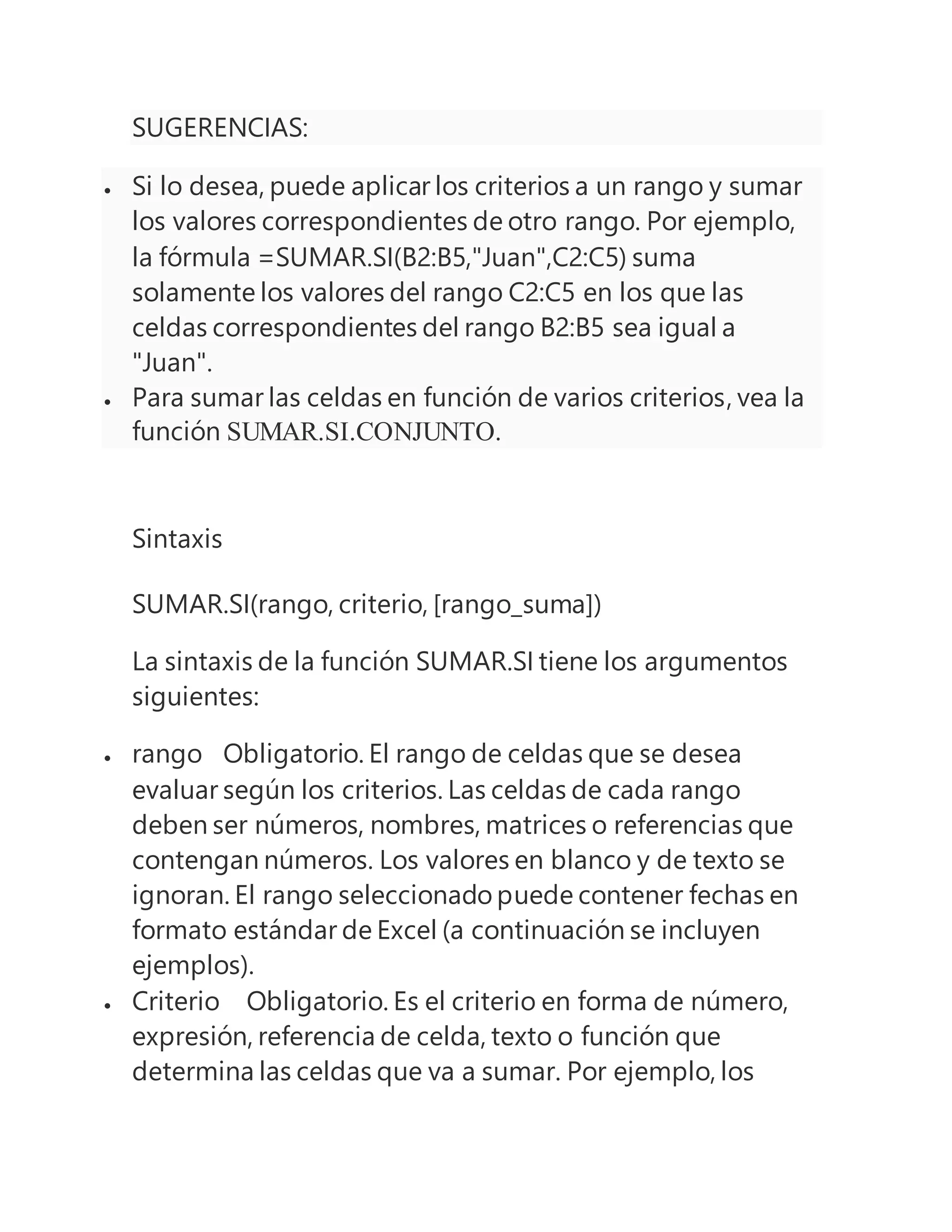 SUGERENCIAS:
 Si lo desea, puede aplicar los criterios a un rango y sumar
los valores correspondientes de otro rango. Por ejemplo,
la fórmula =SUMAR.SI(B2:B5,"Juan",C2:C5) suma
solamente los valores del rango C2:C5 en los que las
celdas correspondientes del rango B2:B5 sea igual a
"Juan".
 Para sumar las celdas en función de varios criterios, vea la
función SUMAR.SI.CONJUNTO.
Sintaxis
SUMAR.SI(rango, criterio, [rango_suma])
La sintaxis de la función SUMAR.SI tiene los argumentos
siguientes:
 rango Obligatorio. El rango de celdas que se desea
evaluar según los criterios. Las celdas de cada rango
deben ser números, nombres, matrices o referencias que
contengan números. Los valores en blanco y de texto se
ignoran. El rango seleccionado puede contener fechas en
formato estándar de Excel (a continuación se incluyen
ejemplos).
 Criterio Obligatorio. Es el criterio en forma de número,
expresión, referencia de celda, texto o función que
determina las celdas que va a sumar. Por ejemplo, los
 