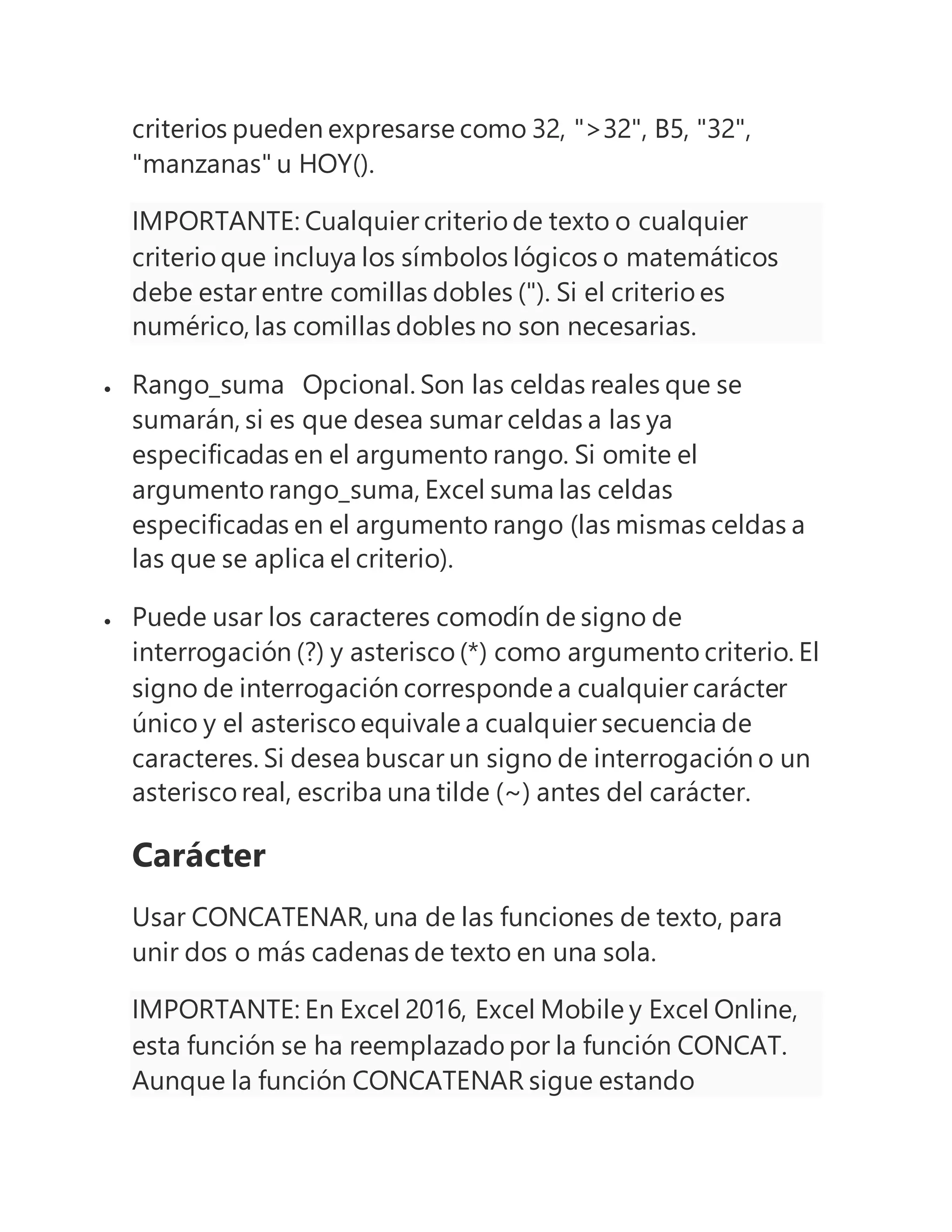 criterios pueden expresarse como 32, ">32", B5, "32",
"manzanas" u HOY().
IMPORTANTE: Cualquier criterio de texto o cualquier
criterio que incluya los símbolos lógicos o matemáticos
debe estar entre comillas dobles ("). Si el criterio es
numérico, las comillas dobles no son necesarias.
 Rango_suma Opcional. Son las celdas reales que se
sumarán, si es que desea sumar celdas a las ya
especificadas en el argumento rango. Si omite el
argumento rango_suma, Excel suma las celdas
especificadas en el argumento rango (las mismas celdas a
las que se aplica el criterio).
 Puede usar los caracteres comodín de signo de
interrogación (?) y asterisco (*) como argumento criterio. El
signo de interrogación corresponde a cualquier carácter
único y el asterisco equivale a cualquier secuencia de
caracteres. Si desea buscar un signo de interrogación o un
asterisco real, escriba una tilde (~) antes del carácter.
Carácter
Usar CONCATENAR, una de las funciones de texto, para
unir dos o más cadenas de texto en una sola.
IMPORTANTE: En Excel 2016, Excel Mobile y Excel Online,
esta función se ha reemplazado por la función CONCAT.
Aunque la función CONCATENAR sigue estando
 
