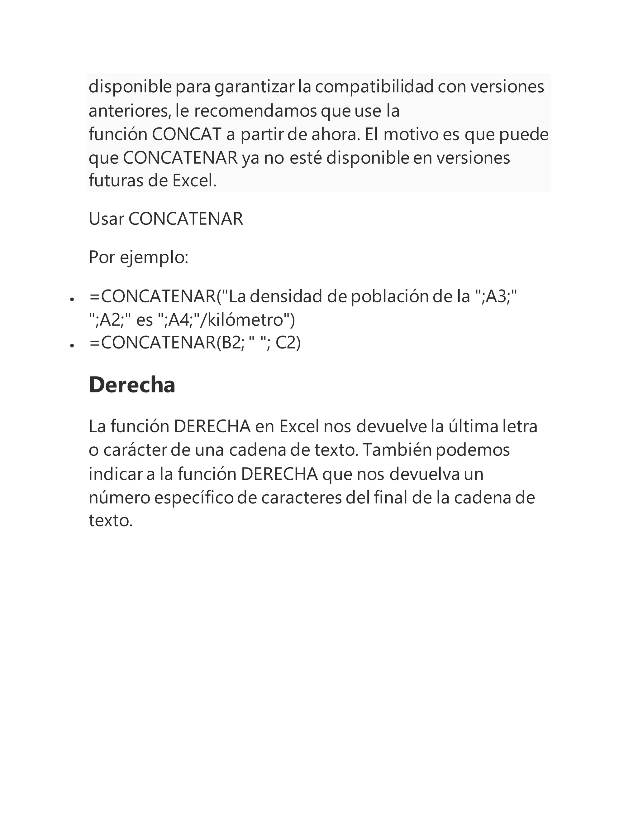 disponible para garantizar la compatibilidad con versiones
anteriores, le recomendamos que use la
función CONCAT a partir de ahora. El motivo es que puede
que CONCATENAR ya no esté disponible en versiones
futuras de Excel.
Usar CONCATENAR
Por ejemplo:
 =CONCATENAR("La densidad de población de la ";A3;"
";A2;" es ";A4;"/kilómetro")
 =CONCATENAR(B2; " "; C2)
Derecha
La función DERECHA en Excel nos devuelve la última letra
o carácter de una cadena de texto. También podemos
indicar a la función DERECHA que nos devuelva un
número específico de caracteres del final de la cadena de
texto.
 