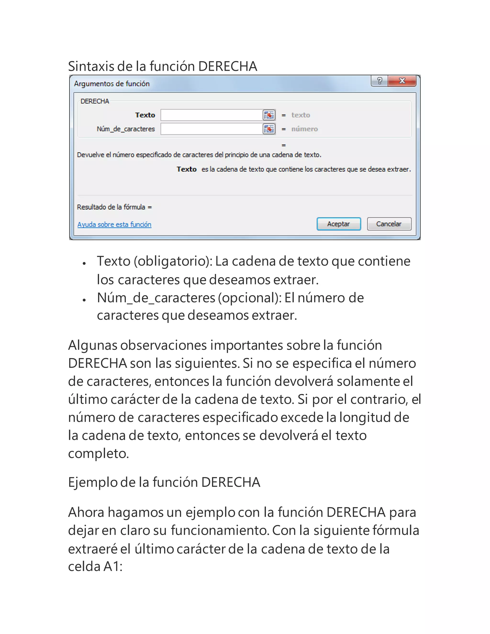 Sintaxis de la función DERECHA
 Texto (obligatorio): La cadena de texto que contiene
los caracteres que deseamos extraer.
 Núm_de_caracteres (opcional): El número de
caracteres que deseamos extraer.
Algunas observaciones importantes sobre la función
DERECHA son las siguientes. Si no se especifica el número
de caracteres, entonces la función devolverá solamente el
último carácter de la cadena de texto. Si por el contrario, el
número de caracteres especificado excede la longitud de
la cadena de texto, entonces se devolverá el texto
completo.
Ejemplo de la función DERECHA
Ahora hagamos un ejemplo con la función DERECHA para
dejar en claro su funcionamiento. Con la siguiente fórmula
extraeré el último carácter de la cadena de texto de la
celda A1:
 