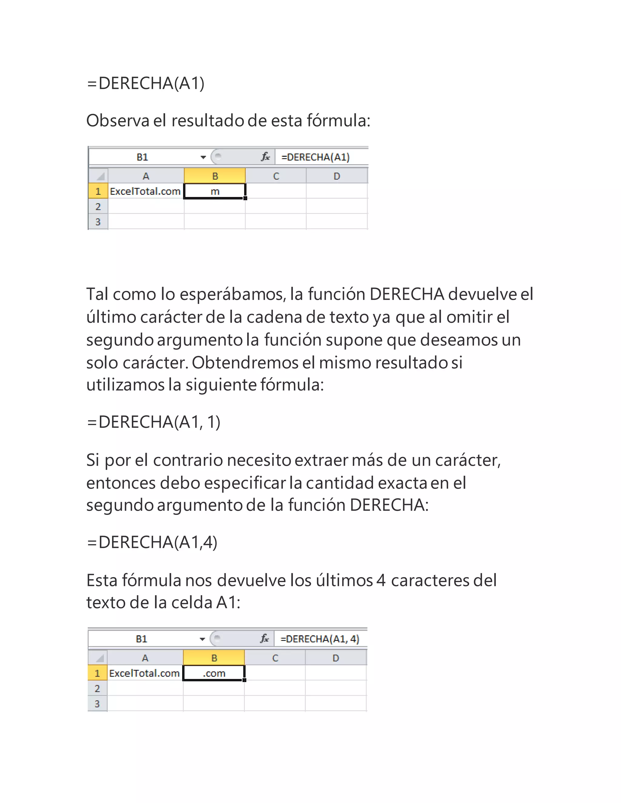 =DERECHA(A1)
Observa el resultado de esta fórmula:
Tal como lo esperábamos, la función DERECHA devuelve el
último carácter de la cadena de texto ya que al omitir el
segundo argumento la función supone que deseamos un
solo carácter. Obtendremos el mismo resultado si
utilizamos la siguiente fórmula:
=DERECHA(A1, 1)
Si por el contrario necesito extraer más de un carácter,
entonces debo especificar la cantidad exactaen el
segundo argumento de la función DERECHA:
=DERECHA(A1,4)
Esta fórmula nos devuelve los últimos 4 caracteres del
texto de la celda A1:
 