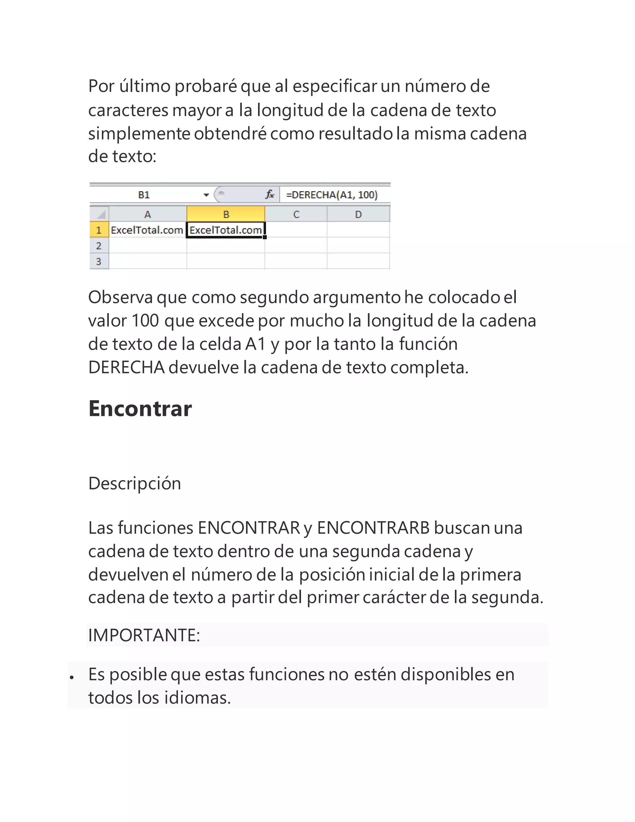 Por último probaré que al especificar un número de
caracteres mayor a la longitud de la cadena de texto
simplemente obtendré como resultado la misma cadena
de texto:
Observa que como segundo argumento he colocado el
valor 100 que excede por mucho la longitud de la cadena
de texto de la celda A1 y por la tanto la función
DERECHA devuelve la cadena de texto completa.
Encontrar
Descripción
Las funciones ENCONTRAR y ENCONTRARB buscan una
cadena de texto dentro de una segunda cadena y
devuelven el número de la posición inicial de la primera
cadena de texto a partir del primer carácter de la segunda.
IMPORTANTE:
 Es posible que estas funciones no estén disponibles en
todos los idiomas.
 