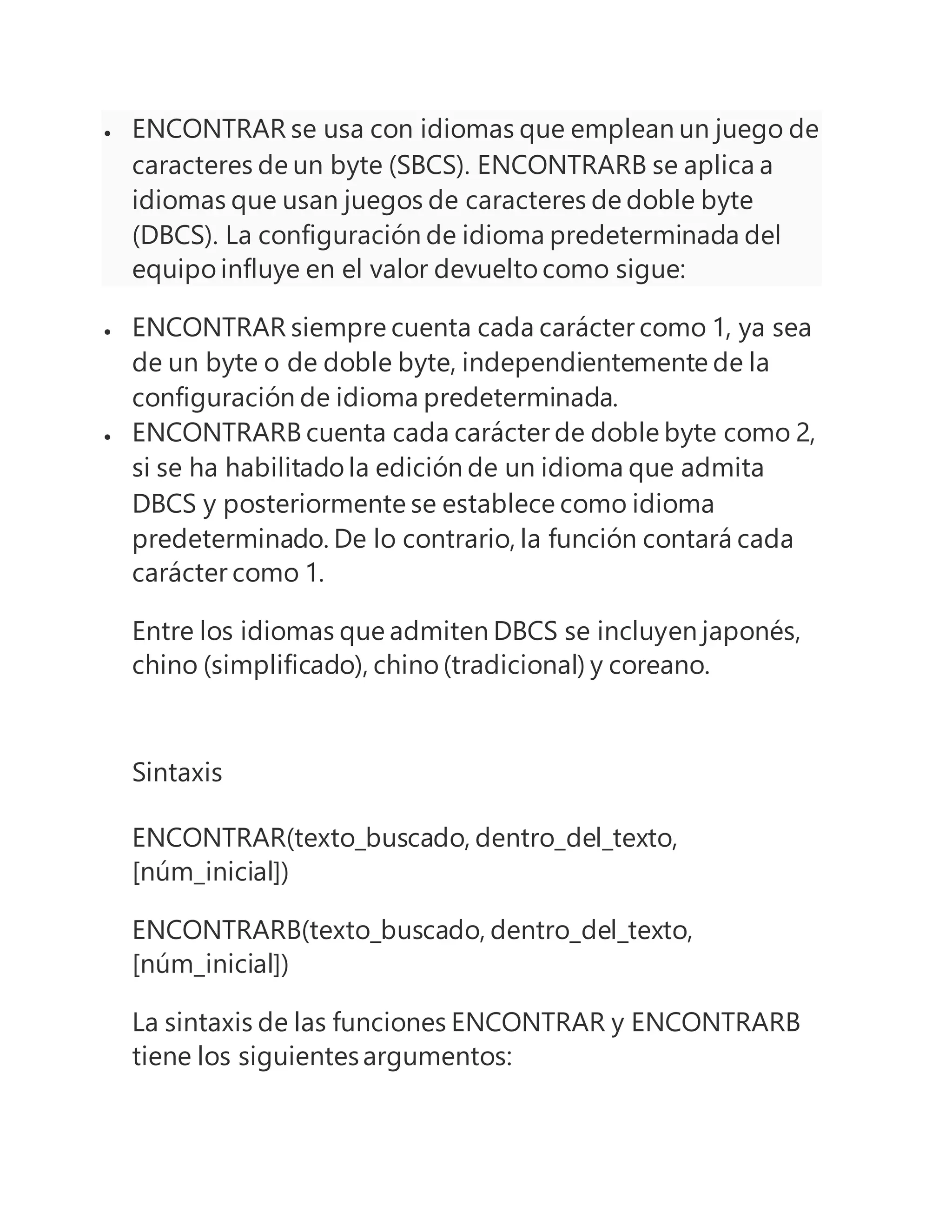  ENCONTRAR se usa con idiomas que emplean un juego de
caracteres de un byte (SBCS). ENCONTRARB se aplica a
idiomas que usan juegos de caracteres de doble byte
(DBCS). La configuración de idioma predeterminada del
equipo influye en el valor devuelto como sigue:
 ENCONTRAR siempre cuenta cada carácter como 1, ya sea
de un byte o de doble byte, independientemente de la
configuración de idioma predeterminada.
 ENCONTRARB cuenta cada carácter de doble byte como 2,
si se ha habilitado la edición de un idioma que admita
DBCS y posteriormente se establece como idioma
predeterminado. De lo contrario, la función contará cada
carácter como 1.
Entre los idiomas que admiten DBCS se incluyen japonés,
chino (simplificado), chino (tradicional) y coreano.
Sintaxis
ENCONTRAR(texto_buscado, dentro_del_texto,
[núm_inicial])
ENCONTRARB(texto_buscado, dentro_del_texto,
[núm_inicial])
La sintaxis de las funciones ENCONTRAR y ENCONTRARB
tiene los siguientesargumentos:
 