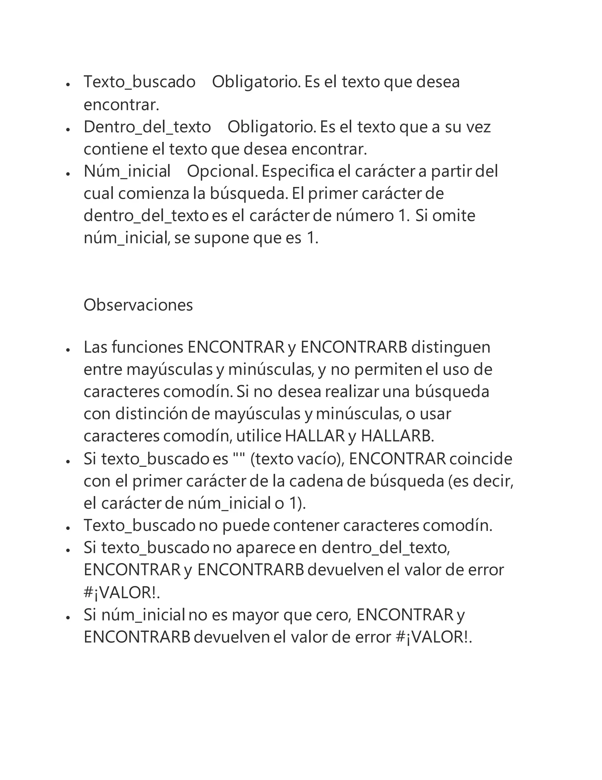  Texto_buscado Obligatorio. Es el texto que desea
encontrar.
 Dentro_del_texto Obligatorio. Es el texto que a su vez
contiene el texto que desea encontrar.
 Núm_inicial Opcional. Especifica el carácter a partir del
cual comienza la búsqueda. El primer carácter de
dentro_del_texto es el carácter de número 1. Si omite
núm_inicial, se supone que es 1.
Observaciones
 Las funciones ENCONTRAR y ENCONTRARB distinguen
entre mayúsculas y minúsculas, y no permiten el uso de
caracteres comodín. Si no desea realizar una búsqueda
con distinción de mayúsculas y minúsculas, o usar
caracteres comodín, utilice HALLAR y HALLARB.
 Si texto_buscado es "" (texto vacío), ENCONTRAR coincide
con el primer carácter de la cadena de búsqueda (es decir,
el carácter de núm_inicial o 1).
 Texto_buscado no puede contener caracteres comodín.
 Si texto_buscado no aparece en dentro_del_texto,
ENCONTRAR y ENCONTRARB devuelven el valor de error
#¡VALOR!.
 Si núm_inicialno es mayor que cero, ENCONTRAR y
ENCONTRARB devuelven el valor de error #¡VALOR!.
 